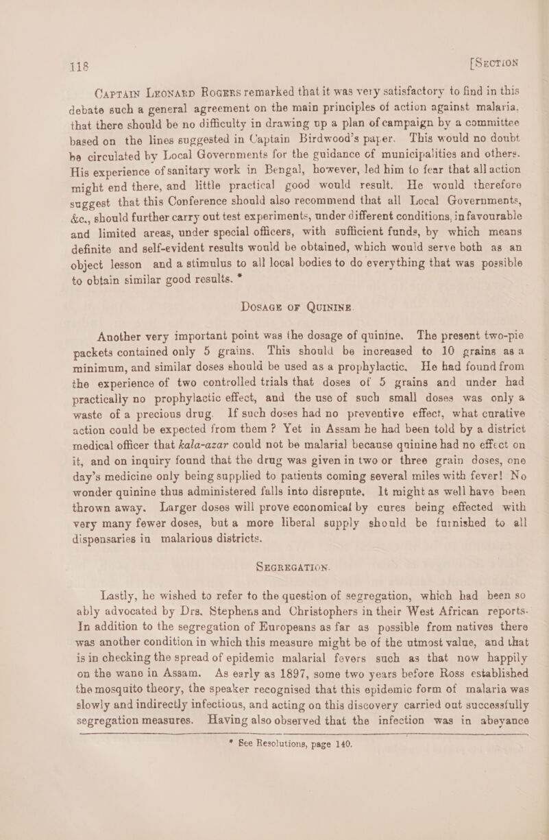 Caprain Leonarp Roarrs remarked that it was very satisfactory to find in this debate such a general agreement on the main principles of action against malaria, that there should be no difficulty in drawing up a plan of campaign by a committee based on the lines suggested in Captain Birdwood’s paper. This would no doubt be circulated by Local Governments for the guidance of municipalities and others. His experience of sanitary work in Bengal, however, led him to fear that all action might end there, and little practical good would result. He would therefore suggest that this Conference should also recommend that all Local Governments, &amp;e., should further carry out test experiments, under different conditions, in favourable and limited areas, under special officers, with sufficient funds, by which means definite and self-evident results would be obtained, which would serve both as an object lesson and a stimulus to all local bodies to do everything that was possible to obtain similar good results. * Dosact OF QUININE. Another very important point was the dosage of quinine. The present two-pic packets contained only 5 grains. This should be increased to 10 grains asa minimum, and similar doses should be used as a prophylactic, He had found from the experience of two controlled trials that doses of 5 grains and under had practically no prophylactic effect, and the use of such small doses was only a waste of a precious drug. If such doses had no preventive effect, what curative action could be expected from them? Yet in Assam he had been told by a district medical officer that kala-azar could not be malaria] because quinine had no effect on it, and on inquiry found that the drug was given in two or three grain doses, one day’s medicine only being supplied to patients coming several miles with fever! No wonder quinine thus administered falls into disrepute. lt might as well have been thrown away. Larger doses will prove economical by cures being effected with very many fewer doses, but a more liberal supply should be furnished to all dispensaries in malarious districts. SEGREGATION. Lastly, he wished to refer to the question of segregation, which had been so ably advocated by Drs. Stephens and Christophers in their West African reports. In addition to the segregation of Huropeans as far as possible from natives there was another condition in which this measure might be of the utmost value, and that is in checking the spread of epidemic malarial fevers such as that now happily on the wane in Assam. As early as 1897, some two years before Ross established the mosquito theory, the speaker recognised that this epidemic form of malaria was slowly and indirectly infectious, and acting on this discovery carried out successfully segregation measures. Having also observed that the infection was in abeyance * See Resolutions, page 140.