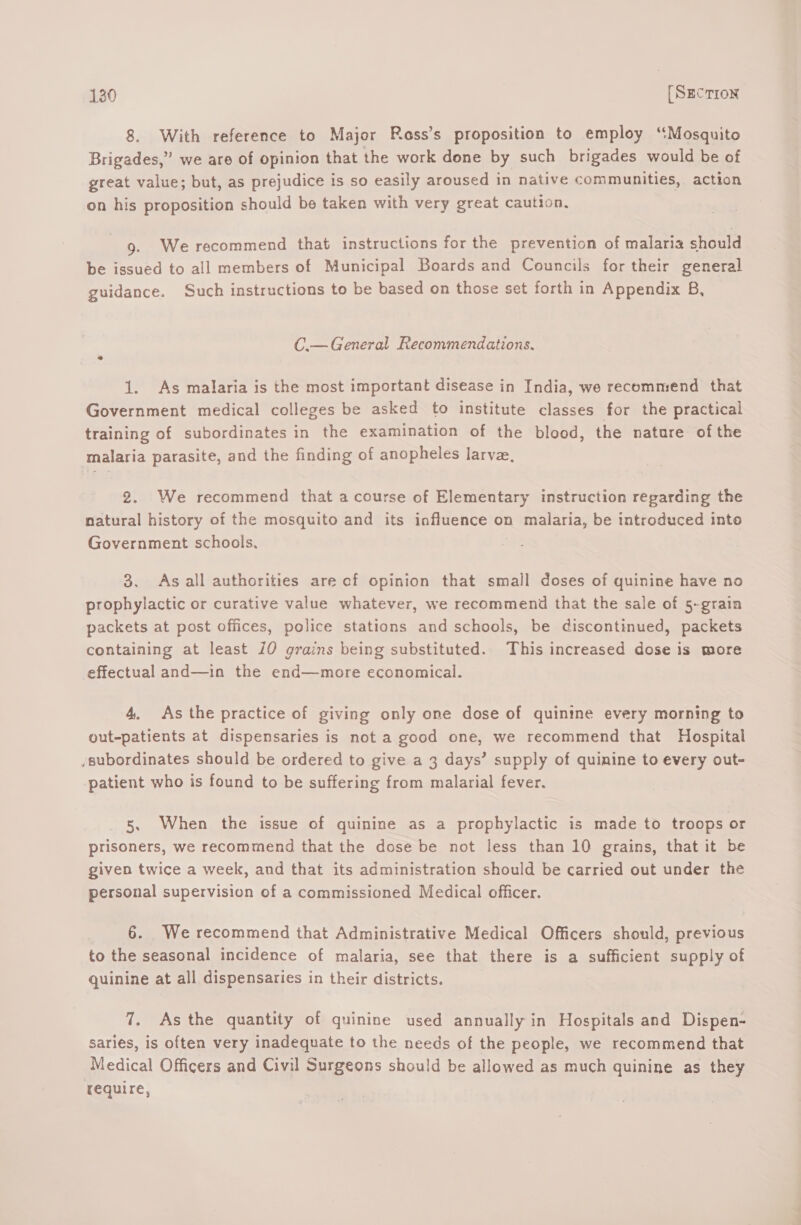 8. With reference to Major Rass’s proposition to employ ‘Mosquito Brigades,” we are of opinion that the work done by such brigades would be of great value; but, as prejudice is so easily aroused in native communities, action on his proposition should be taken with very great caution. 9. Werecommend that instructions for the prevention of malaria should be issued to all members of Municipal Boards and Councils for their general guidance. Such instructions to be based on those set forth in Appendix B, C.— General Recommendations. 1. As malaria is the most important disease in India, we recommend that Government medical colleges be asked to institute classes for the practical training of subordinates in the examination of the blood, the nature ofthe malaria parasite, and the finding of anopheles larve, 2. We recommend that a course of Elementary instruction regarding the natural history of the mosquito and its influence on malaria, be introduced into Government schools, 3. As all authorities are of opinion that small doses of quinine have no prophylactic or curative value whatever, we recommend that the sale of 5-grain packets at post offices, police stations and schools, be discontinued, packets containing at least 10 grains being substituted. This increased dose is more effectual and—in the end—more economical. 4. As the practice of giving only one dose of quinine every morning to out-patients at dispensaries is not a good one, we recommend that Hospital /subordinates should be ordered to give a 3 days’ supply of quinine to every out- patient who is found to be suffering from malarial fever. 5. When the issue of quinine as a prophylactic is made to troops or prisoners, we recommend that the dose be not less than 10 grains, that it be given twice a week, and that its administration should be carried out under the personal supervision of a commissioned Medical officer. 6. We recommend that Administrative Medical Officers should, previous to the seasonal incidence of malaria, see that there is a sufficient supply of quinine at all dispensaries in their districts. 7. As the quantity of quinine used annually in Hospitals and Dispen- saries, is often very inadequate to the needs of the people, we recommend that Medical Officers and Civil Surgeons should be allowed as much quinine as they require,