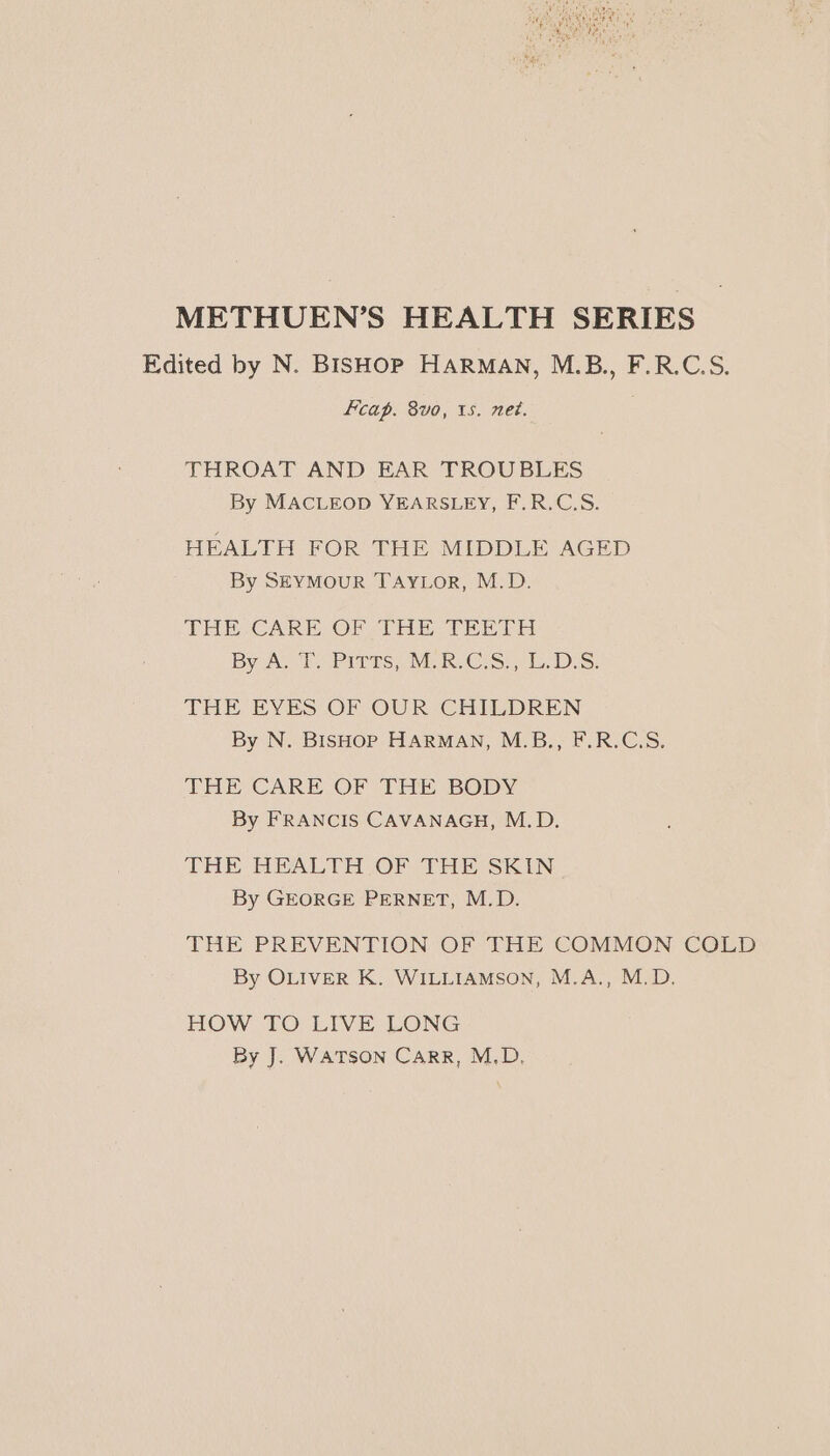 METHUEN’S HEALTH SERIES Edited by N. BISHOP HARMAN, M.B., F.R.C.S. Fcap. 8vo, 1s. net. THROAT AND EAR TROUBLES By MACLEOD YEARSLEY, F.R.C.S. HEALTH FOR THE MIDDLE AGED By SEYMouR TAYLorR, M.D. THE CARE OF THE TEETH By AG lees, VE RCS.) 15.7 S, THE EYES OF OUR CHILDREN By N. BISHOP HARMAN, M.B., F.R.C.S. THE CARE OF THE BODY By FRANCIS CAVANAGH, M.D. THE HEALTH OF THE SKIN By GEORGE PERNET, M.D. THE PREVENTION OF THE COMMON COLD By OLIVER K. WILLIAMSON, M.A., M.D. HOW TO LIVE LONG By J. WATSON CarRR, M.D,