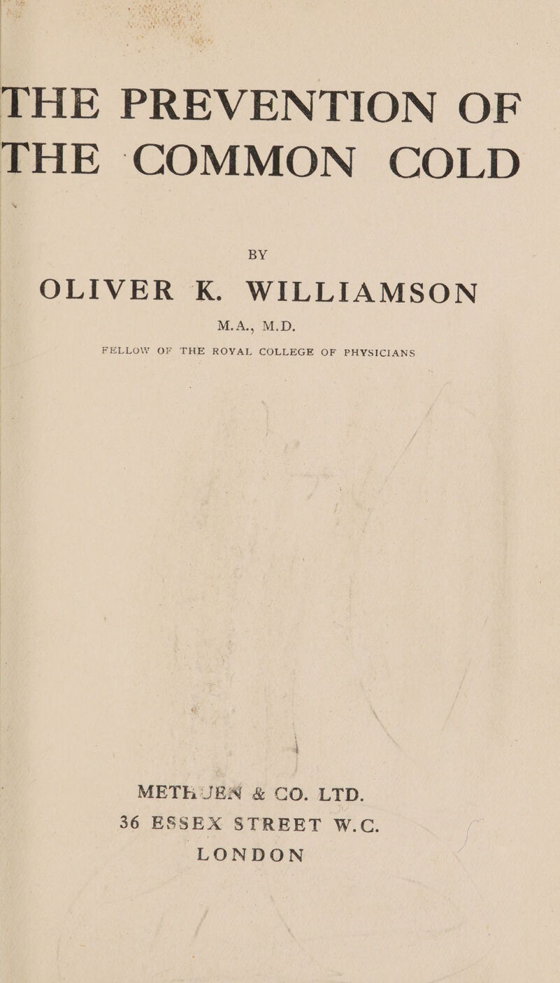 THE PREVENTION OF THE COMMON COLD OLIVER K. WILLIAMSON FELLOW OF THE ROYAL COLLEGE OF PHYSICIANS | METHUEN &amp; CO. LTD. 36 ESSEX STREET W.C. LONDON