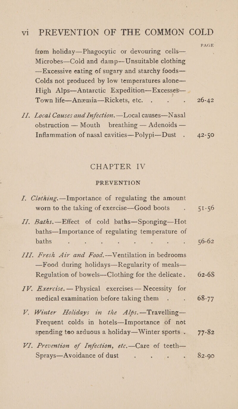 from holiday—Phagocytic or devouring cells— Microbes—Cold and damp— Unsuitable clothing —Excessive eating of sugary and starchy foods— Colds not produced by low temperatures alone— Town life—Anzmia—Rickets, etc. IT, Local Causes and Infection.—Local causes—Nasal obstruction — Mouth breathing — Adenoids — Inflammation of nasal cavities—Polypi— Dust CHAPTER IV PREVENTION I. Clothing. —Importance of regulating the amount worn to the taking of exercise—Good boots IT, Baths.—Effect of cold baths—Sponging—Hot baths—Importance of regulating temperature of baths IMl. Fresh Atr and Food.—Ventilation in bedrooms —Food during holidays—Regularity of meals— Regulation of bowels—Clothing for the delicate. IV. Exercise. — Physical exercises — N ecessity for medical examination before taking them V. Winter Holidays in the Alps.—Travelling— Frequent colds in hotels—Importance of not spending teo arduous a holiday— Winter sports . VI. Prevention of Infection, etc.—Care of teeth— Sprays—Avoidance of dust PAGE 26-42 42-50 51-56 56-62 62-68 68-77 77-82 82-90