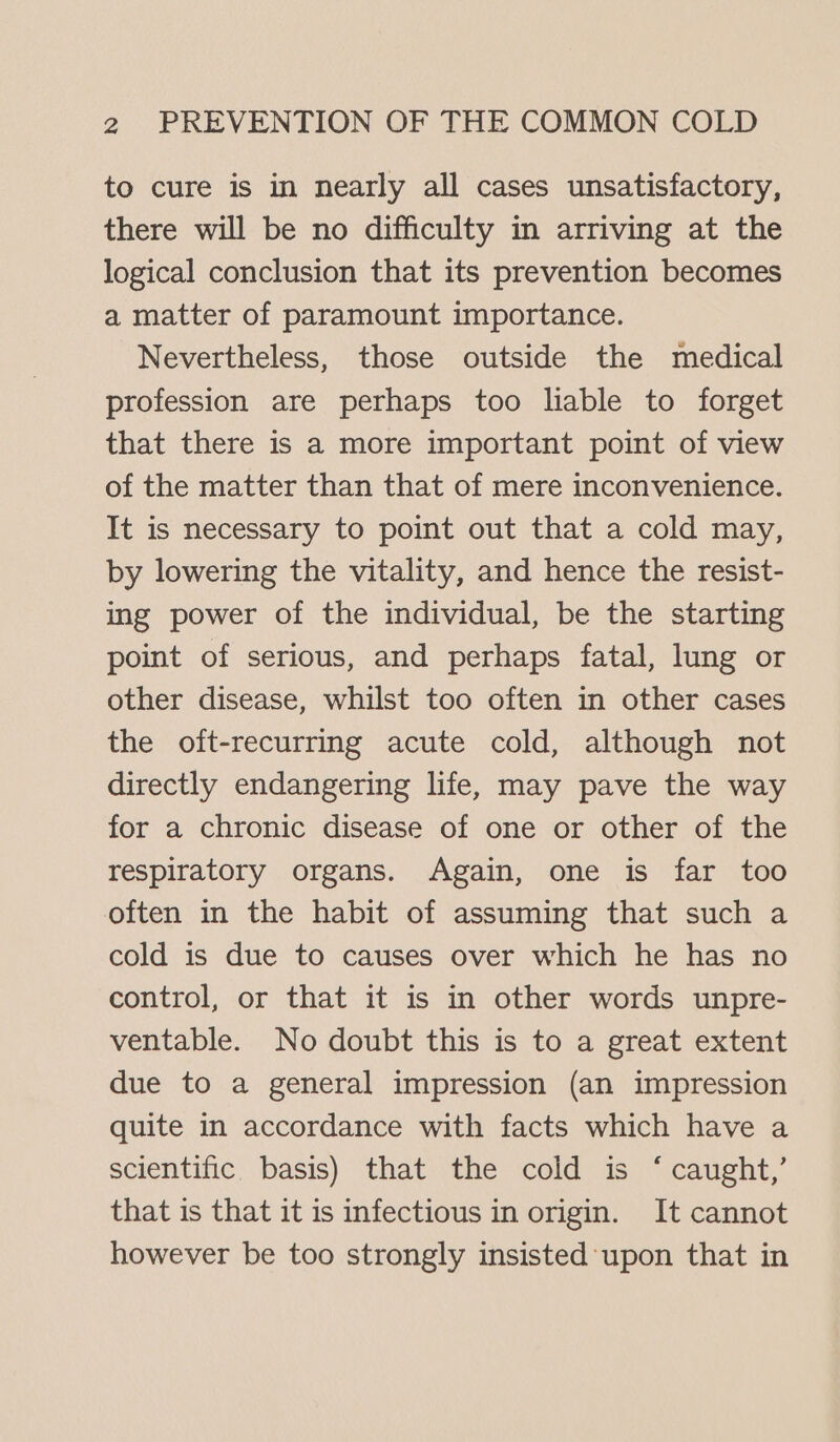 to cure is in nearly all cases unsatisfactory, there will be no difficulty in arriving at the logical conclusion that its prevention becomes a matter of paramount importance. Nevertheless, those outside the medical profession are perhaps too liable to forget that there is a more important point of view of the matter than that of mere inconvenience. It is necessary to point out that a cold may, by lowering the vitality, and hence the resist- ing power of the individual, be the starting point of serious, and perhaps fatal, lung or other disease, whilst too often in other cases the oft-recurring acute cold, although not directly endangering life, may pave the way for a chronic disease of one or other of the respiratory organs. Again, one is far too often in the habit of assuming that such a cold is due to causes over which he has no control, or that it is in other words unpre- ventable. No doubt this is to a great extent due to a general impression (an impression quite in accordance with facts which have a scientific. basis) that the cold is ‘ caught,’ that is that it is infectious in origin. It cannot however be too strongly insisted upon that in