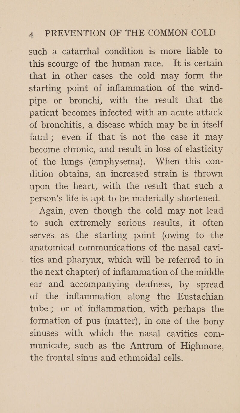 such a catarrhal condition is more liable to this scourge of the human race. It is certain that in other cases the cold may form the starting point of inflammation of the wind- pipe or bronchi, with the result that the patient becomes infected with an acute attack of bronchitis, a disease which may be in itself fatal; even if that is not the case it may become chronic, and result in loss of elasticity of the lungs (emphysema). When this con- dition obtains, an increased strain is thrown upon the heart, with the result that such a person’s life is apt to be materially shortened. Again, even though the cold may not lead to such extremely serious results, it often serves as the starting point (owing to the anatomical communications of the nasal cavi- ties and pharynx, which will be referred to in the next chapter) of inflammation of the middle ear and accompanying deafness, by spread of the inflammation along the Eustachian tube; or of inflammation, with perhaps the formation of pus (matter), in one of the bony sinuses with which the nasal cavities com- municate, such as the Antrum of Highmore, the frontal sinus and ethmoidal cells.