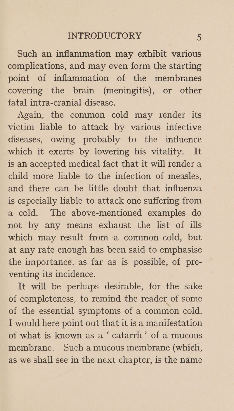 Such an inflammation may exhibit various complications, and may even form the starting point of inflammation of the membranes covering the brain (meningitis), or other fatal intra-cranial disease. Again, the common cold may render its victim liable to attack by various infective diseases, owing probably to the influence which it exerts by lowering his vitality. It is an accepted medical fact that it will render a child more liable to the infection of measles, and there can be little doubt that influenza is especially liable to attack one suffering from a cold. The above-mentioned examples do not by any means exhaust the list of ills which may result from a common cold, but at any rate enough has been said to emphasise the importance, as far as is possible, of pre- venting its incidence. It will be perhaps desirable, for the sake of completeness, to remind the reader of some of the essential symptoms of a common cold. I would here point out that it is a manifestation of what is known as a ‘ catarrh’ of a mucous membrane. Such a mucous membrane (which, as we shall see in the next chapter, is the name