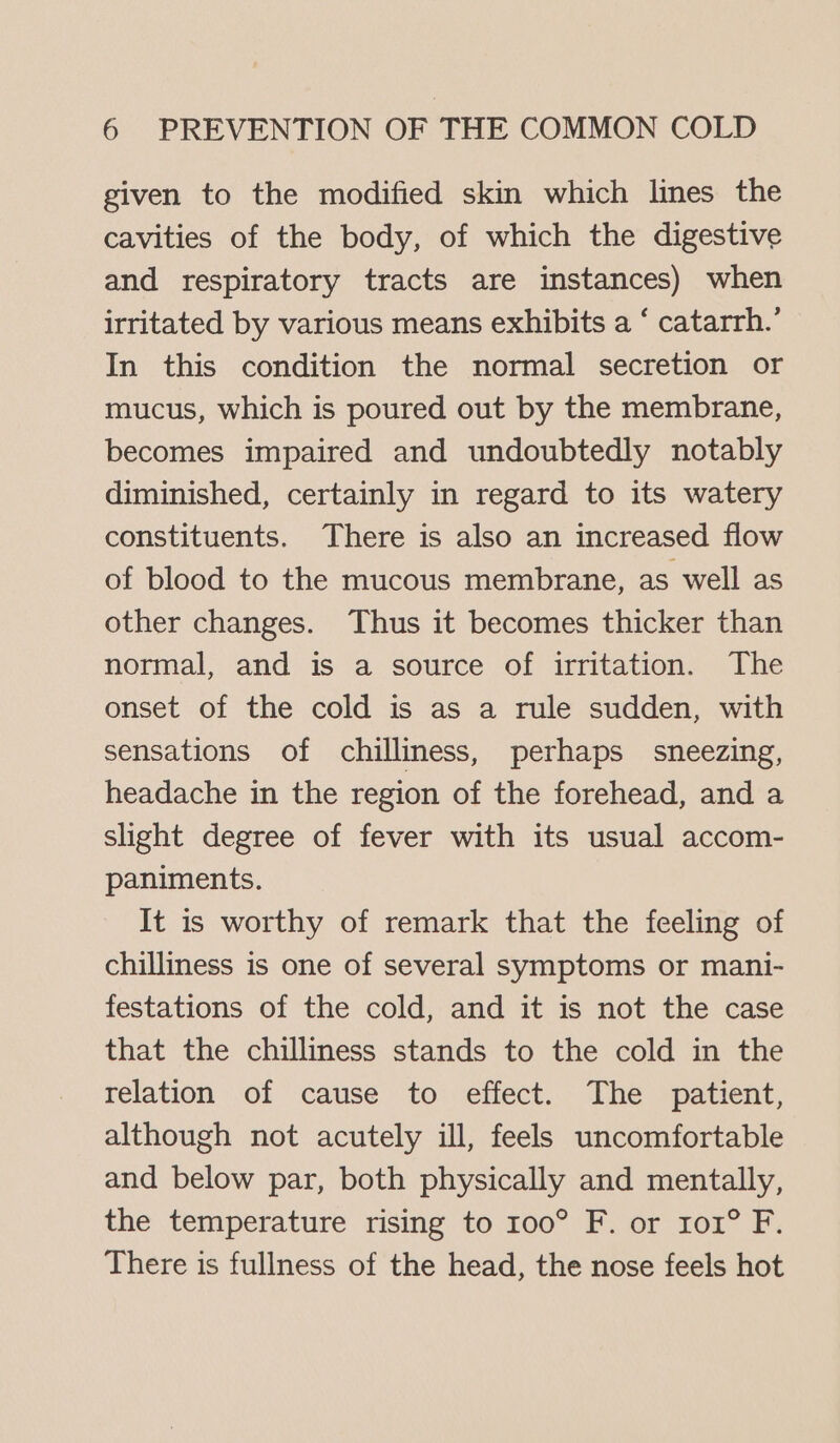 given to the modified skin which lines the cavities of the body, of which the digestive and respiratory tracts are instances) when irritated by various means exhibits a ‘ catarrh.’ In this condition the normal secretion or mucus, which is poured out by the membrane, becomes impaired and undoubtedly notably diminished, certainly in regard to its watery constituents. There is also an increased flow of blood to the mucous membrane, as well as other changes. Thus it becomes thicker than normal, and is a source of irritation. The onset of the cold is as a rule sudden, with sensations of chilliness, perhaps sneezing, headache in the region of the forehead, and a slight degree of fever with its usual accom- paniments. It is worthy of remark that the feeling of chilliness is one of several symptoms or mani- festations of the cold, and it is not the case that the chilliness stands to the cold in the relation of cause to effect. The patient, although not acutely ill, feels uncomfortable and below par, both physically and mentally, the temperature rising to 100° F. or ro1° F. There is fullness of the head, the nose feels hot