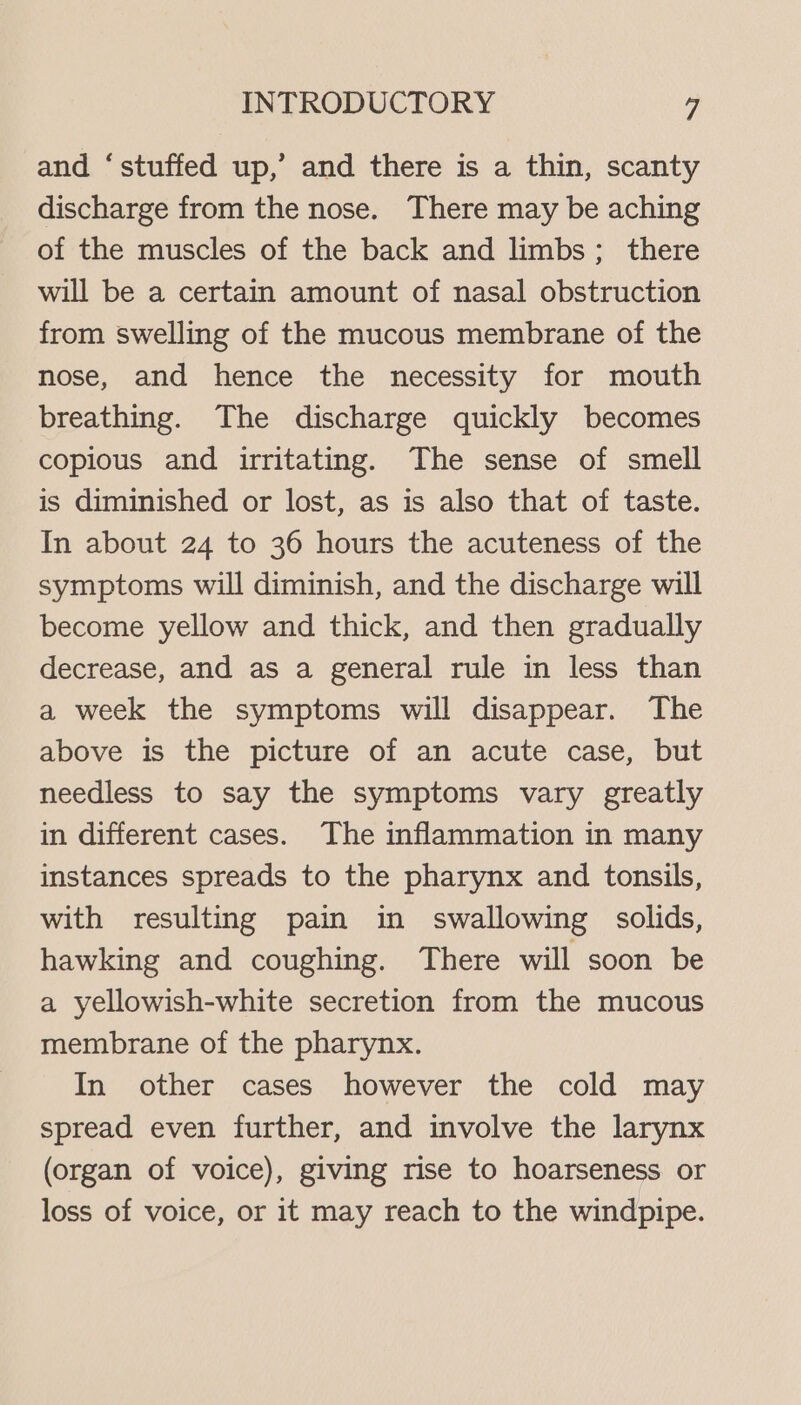 and ‘stuffed up,’ and there is a thin, scanty discharge from the nose. There may be aching of the muscles of the back and limbs; there will be a certain amount of nasal obstruction from swelling of the mucous membrane of the nose, and hence the necessity for mouth breathing. The discharge quickly becomes copious and irritating. The sense of smell is diminished or lost, as is also that of taste. In about 24 to 36 hours the acuteness of the symptoms will diminish, and the discharge will become yellow and thick, and then gradually decrease, and as a general rule in less than a week the symptoms will disappear. The above is the picture of an acute case, but needless to say the symptoms vary greatly in different cases. The inflammation in many instances spreads to the pharynx and tonsils, with resulting pain in swallowing solids, hawking and coughing. There will soon be a yellowish-white secretion from the mucous membrane of the pharynx. In other cases however the cold may spread even further, and involve the larynx (organ of voice), giving rise to hoarseness or loss of voice, or it may reach to the windpipe.