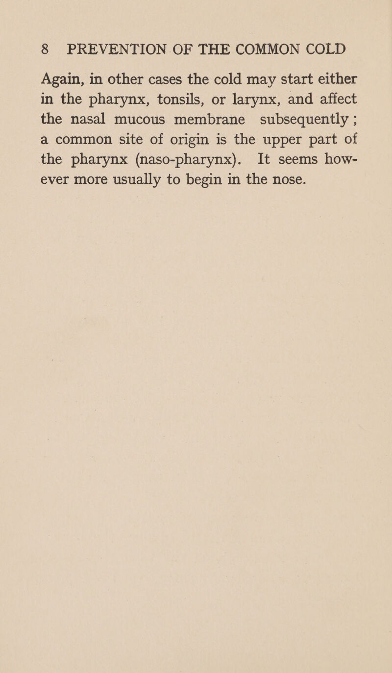 Again, in other cases the cold may start either in the pharynx, tonsils, or larynx, and affect the nasal mucous membrane subsequently ; a common site of origin is the upper part of the pharynx (naso-pharynx). It seems how- ever more usually to begin in the nose.