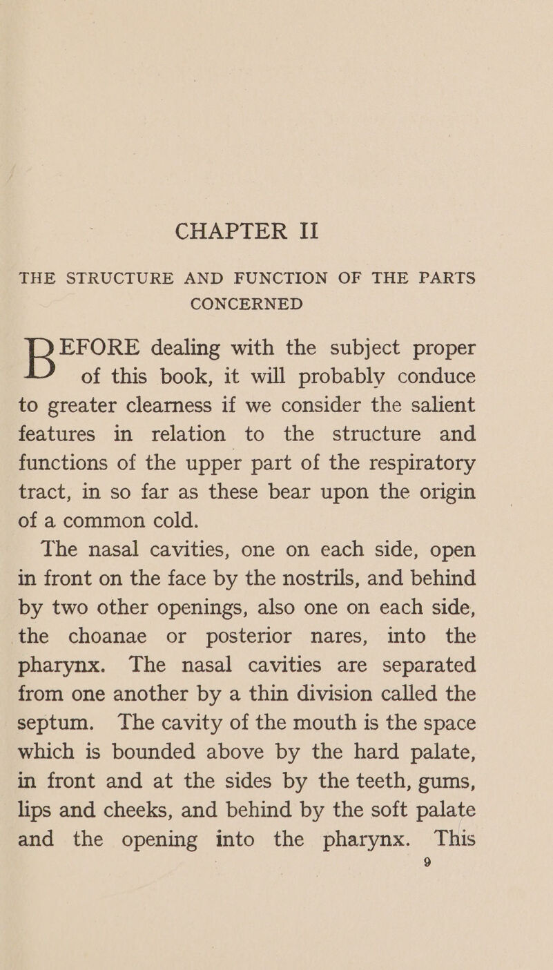 CHAPTER II THE STRUCTURE AND FUNCTION OF THE PARTS CONCERNED EFORE dealing with the subject proper of this book, it will probably conduce to greater clearness if we consider the salient features in relation to the structure and functions of the upper part of the respiratory tract, in so far as these bear upon the origin of a common cold. The nasal cavities, one on each side, open in front on the face by the nostrils, and behind by two other openings, also one on each side, the choanae or posterior nares, into the pharynx. The nasal cavities are separated from one another by a thin division called the septum. The cavity of the mouth is the space which is bounded above by the hard palate, in front and at the sides by the teeth, gums, lips and cheeks, and behind by the soft palate and the opening into the pharynx. This