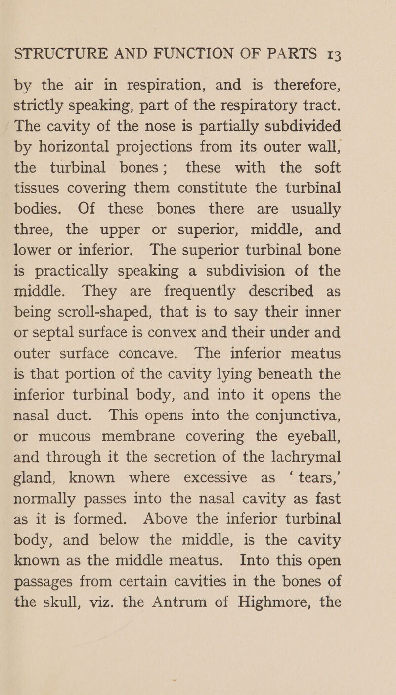 by the air in respiration, and is therefore, strictly speaking, part of the respiratory tract. The cavity of the nose is partially subdivided by horizontal projections from its outer wall, the turbinal bones; these with the soft tissues covering them constitute the turbinal bodies. Of these bones there are usually three, the upper or superior, middle, and lower or inferior. The superior turbinal bone is practically speaking a subdivision of the middle. They are frequently described as being scroll-shaped, that is to say their inner or septal surface is convex and their under and outer surface concave. The inferior meatus is that portion of the cavity lying beneath the inferior turbinal body, and into it opens the nasal duct. This opens into the conjunctiva, or mucous membrane covering the eyeball, and through it the secretion of the lachrymal gland, known where excessive as ‘tears,’ normally passes into the nasal cavity as fast as it is formed. Above the inferior turbinal body, and below the middle, is the cavity known as the middle meatus. Into this open passages from certain cavities in the bones of the skull, viz. the Antrum of Highmore, the