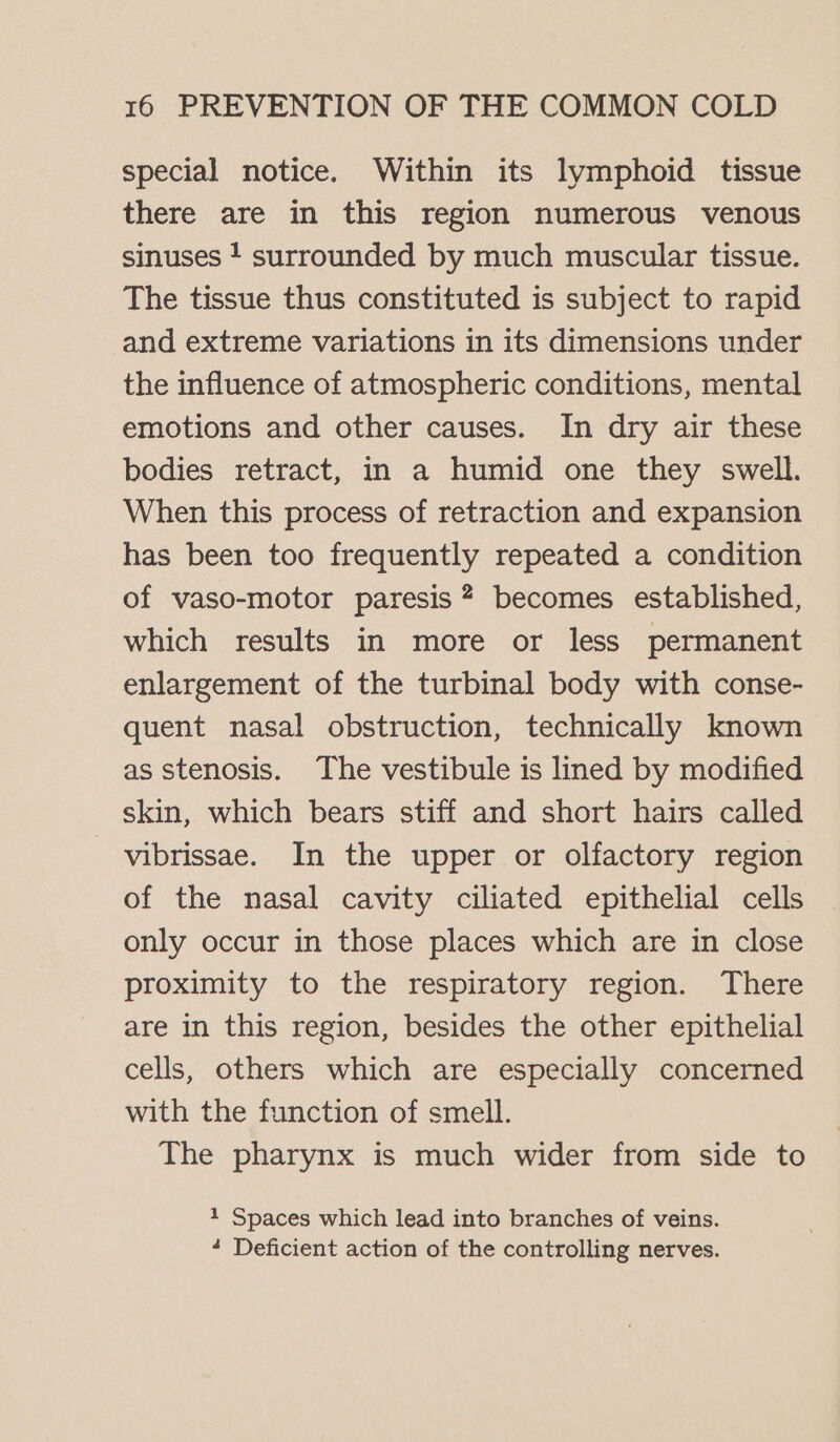 special notice. Within its lymphoid tissue there are in this region numerous venous sinuses } surrounded by much muscular tissue. The tissue thus constituted is subject to rapid and extreme variations in its dimensions under the influence of atmospheric conditions, mental emotions and other causes. In dry air these bodies retract, in a humid one they swell. When this process of retraction and expansion has been too frequently repeated a condition of vaso-motor paresis? becomes established, which results in more or less permanent enlargement of the turbinal body with conse- quent nasal obstruction, technically known as stenosis. The vestibule is lined by modified skin, which bears stiff and short hairs called _ vibrissae. In the upper or olfactory region of the nasal cavity ciliated epithelial cells only occur in those places which are in close proximity to the respiratory region. There are in this region, besides the other epithelial cells, others which are especially concerned with the function of smell. The pharynx is much wider from side to 1 Spaces which lead into branches of veins. 4 Deficient action of the controlling nerves.