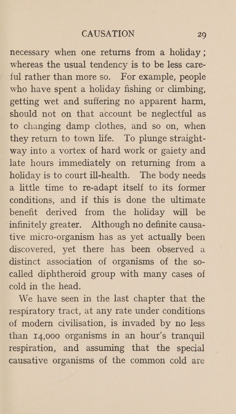 necessary when one returns from a holiday ; whereas the usual tendency is to be less care- ful rather than more so. For example, people who have spent a holiday fishing or climbing, getting wet and suffering no apparent harm, should not on that account be neglectful as to changing damp clothes, and so on, when they return to town life. To plunge straight- way into a vortex of hard work or gaiety and late hours immediately on returning from a holiday is to court ill-health. The body needs a little time to re-adapt itself to its former conditions, and if this is done the ultimate benefit derived from the holiday will be infinitely greater. Although no definite causa- tive micro-organism has as yet actually been discovered, yet there has been observed a distinct association of organisms of the so- called diphtheroid group with many cases of cold in the head. We have seen in the last chapter that the respiratory tract, at any rate under conditions of modern civilisation, is invaded by no less than 14,000 organisms in an hour’s tranquil respiration, and assuming that the special causative organisms of the common cold are