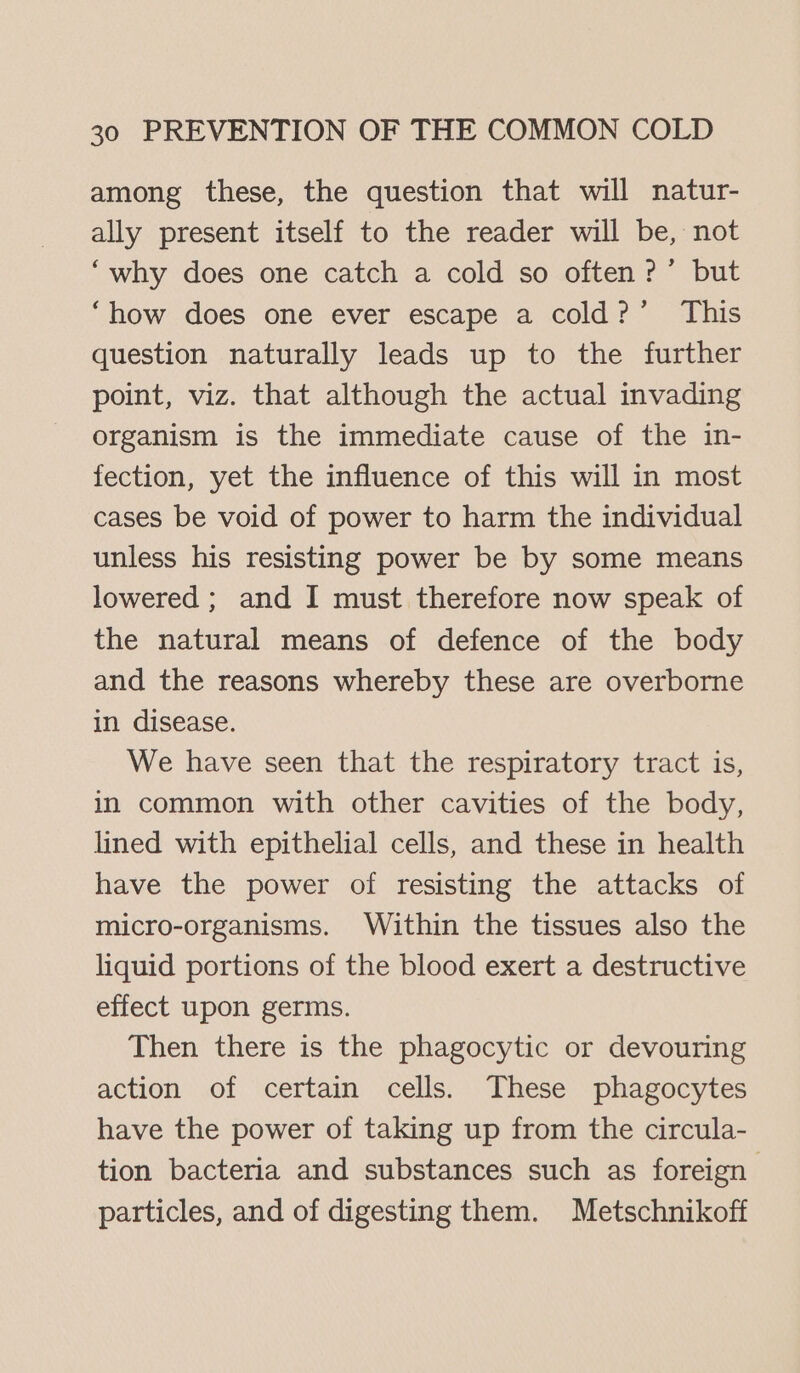 among these, the question that will natur- ally present itself to the reader will be, not ‘why does one catch a cold so often?’ but ‘how does one ever escape a cold?’ This question naturally leads up to the further point, viz. that although the actual invading organism is the immediate cause of the in- fection, yet the influence of this will in most cases be void of power to harm the individual unless his resisting power be by some means lowered ; and I must therefore now speak of the natural means of defence of the body and the reasons whereby these are overborne in disease. We have seen that the respiratory tract is, in common with other cavities of the body, lined with epithelial cells, and these in health have the power of resisting the attacks of micro-organisms. Within the tissues also the liquid portions of the blood exert a destructive effect upon germs. Then there is the phagocytic or devouring action of certain cells. These phagocytes have the power of taking up from the circula- tion bacteria and substances such as foreign particles, and of digesting them. Metschnikoff