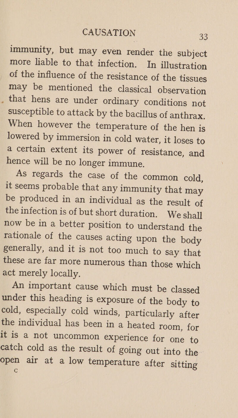 immunity, but may even render the subject more liable to that infection. In illustration of the influence of the resistance of the tissues may be mentioned the classical observation that hens are under ordinary conditions not susceptible to attack by the bacillus of anthrax. When however the temperature of the hen is lowered by immersion in cold water, it loses to a certain extent its power of resistance, and hence will be no longer immune, As regards the case of the common cold, it seems probable that any Immunity that may be produced in an individual as the result of the infection is of but short duration. We shall now be in a better position to understand the rationale of the causes acting upon the body generally, and it is not too much to say that these are far more numerous than those which act merely locally. An important cause which must be classed under this heading is exposure of the body to cold, especially cold winds, particularly after the individual has been in a heated room, for it is a not uncommon experience for one to catch cold as the result of going out into the Open air at a low temperature after sitting Cc