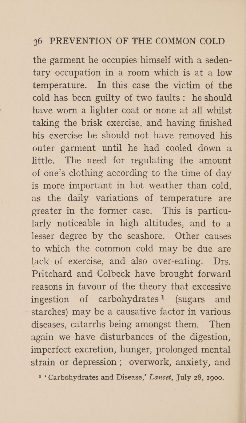 the garment he occupies himself with a seden- tary occupation in a room which is at a low temperature. In this case the victim of the cold has been guilty of two faults: he should have worn a lighter coat or none at all whilst taking the brisk exercise, and having finished his exercise he should not have removed his outer garment until he had cooled down a little. The need for regulating the amount of one’s clothing according to the time of day is more important in hot weather than cold, as the daily variations of temperature are greater in the former case. This is particu- larly noticeable in high altitudes, and to a lesser degree by the seashore. Other causes to which the common cold may be due are lack of exercise, and also over-eating. Drs. Pritchard and Colbeck have brought forward reasons in favour of the theory that excessive ingestion of carbohydrates! (sugars and starches) may be a causative factor in various diseases, catarrhs being amongst them. Then again we have disturbances of the digestion, imperfect excretion, hunger, prolonged mental strain or depression ; overwork, anxiety, and 1 “Carbohydrates and Disease,’ Lancet, July 28, 1900.