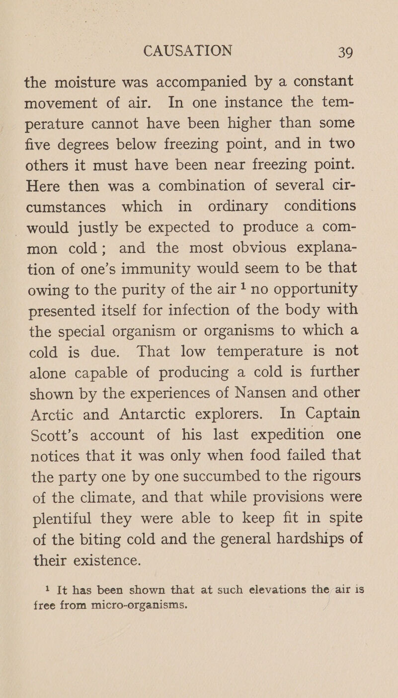 the moisture was accompanied by a constant movement of air. In one instance the tem- perature cannot have been higher than some five degrees below freezing point, and in two others it must have been near freezing point. Here then was a combination of several cir- cumstances which in ordinary conditions would justly be expected to produce a com- mon cold; and the most obvious explana- tion of one’s immunity would seem to be that owing to the purity of the air! no opportunity presented itself for infection of the body with the special organism or organisms to which a cold is due. That low temperature is not alone capable of producing a cold is further shown by the experiences of Nansen and other Arctic and Antarctic explorers. In Captain Scott’s account of his last expedition one notices that it was only when food failed that the party one by one succumbed to the rigours of the climate, and that while provisions were plentiful they were able to keep fit in spite of the biting cold and the general hardships of their existence. 1 It has been shown that at such elevations the air is free from micro-organisms.