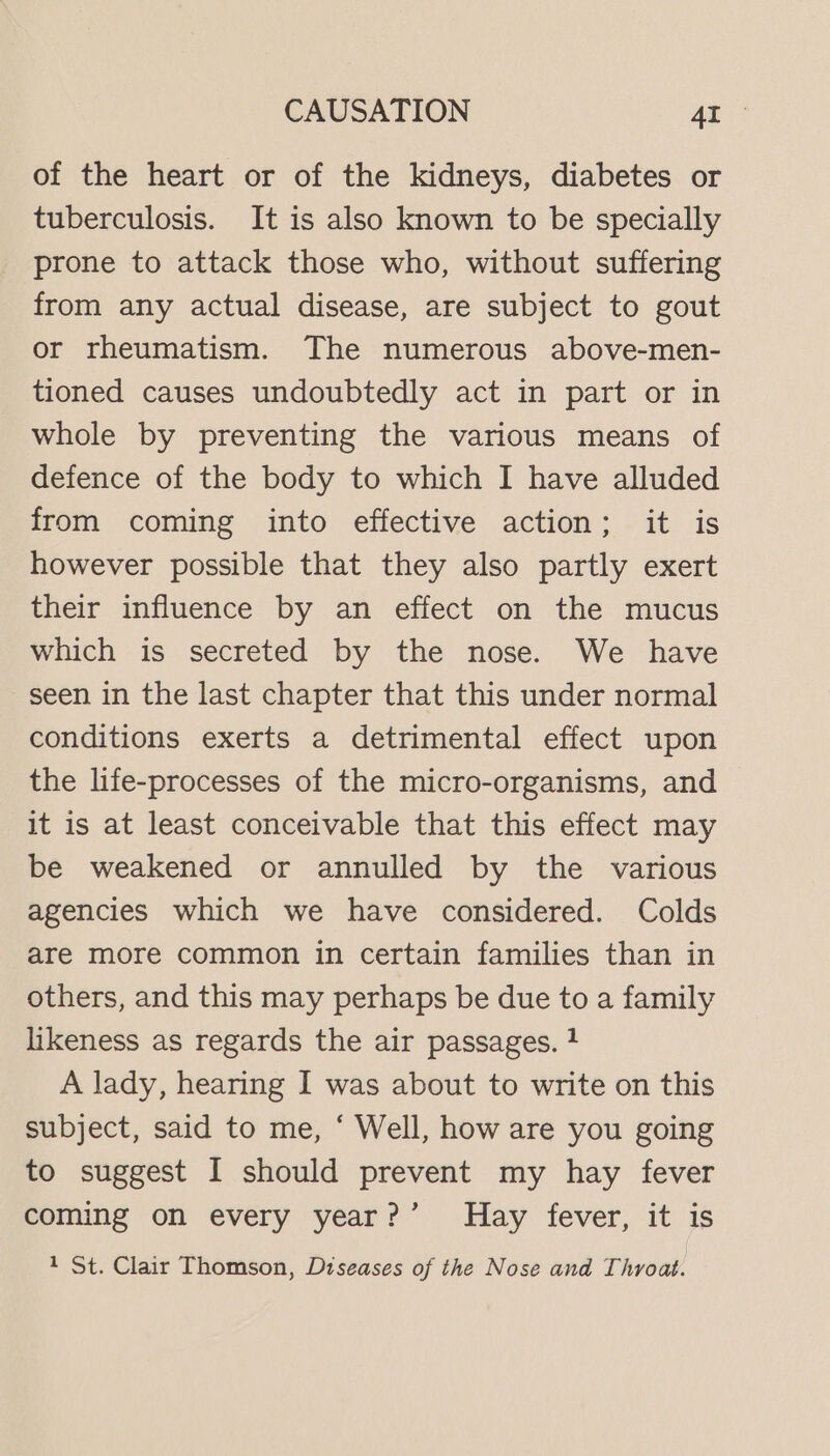 of the heart or of the kidneys, diabetes or tuberculosis. It is also known to be specially prone to attack those who, without suffering from any actual disease, are subject to gout or rheumatism. The numerous above-men- tioned causes undoubtedly act in part or in whole by preventing the various means of defence of the body to which I have alluded from coming into effective action; it is however possible that they also partly exert their influence by an effect on the mucus which is secreted by the nose. We have seen in the last chapter that this under normal conditions exerts a detrimental effect upon the life-processes of the micro-organisms, and it is at least conceivable that this effect may be weakened or annulled by the various agencies which we have considered. Colds are more common in certain families than in others, and this may perhaps be due to a family likeness as regards the air passages. 4 A lady, hearing I was about to write on this subject, said to me, ‘ Well, how are you going to suggest I should prevent my hay fever coming on every year?’ Hay fever, it is 1 St. Clair Thomson, Diseases of the Nose and Throat.