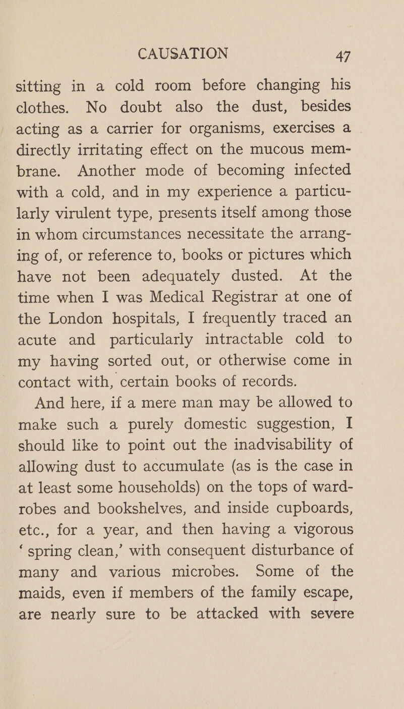 sitting in a cold room before changing his clothes. No doubt also the dust, besides acting as a carrier for organisms, exercises a directly irritating effect on the mucous mem- brane. Another mode of becoming infected with a cold, and in my experience a particu- larly virulent type, presents itself among those in whom circumstances necessitate the arrang- ing of, or reference to, books or pictures which have not been adequately dusted. At the time when I was Medical Registrar at one of the London hospitals, I frequently traced an acute and particularly intractable cold to my having sorted out, or otherwise come in contact with, certain books of records. And here, if a mere man may be allowed to make such a purely domestic suggestion, I should like to point out the inadvisability of allowing dust to accumulate (as is the case in at least some households) on the tops of ward- robes and bookshelves, and inside cupboards, etc., for a year, and then having a vigorous ‘spring clean,’ with consequent disturbance of many and various microbes. Some of the maids, even if members of the family escape, are nearly sure to be attacked with severe