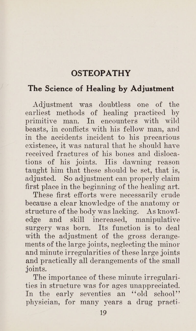 The Science of Healing by Adjustment Adjustment was doubtless one of the earliest methods of healing practiced by primitive man. In encounters with wild beasts, in conflicts with his fellow man, and in the accidents incident to his precarious existence, it was natural that he should have received fractures of his bones and disloca- tions of his joints. His dawning reason taught him that these should be set, that is, adjusted. So adjustment can properly claim first place in the beginning of the healing art. These first efforts were necessarily crude because a clear knowledge of the anatomy or structure of the body was lacking. As knowl- edge and_ skill increased, manipulative surgery was born. Its function is to deal with the adjustment of the gross derange- ments of the large joints, neglecting the minor and minute irregularities of these large joints and practically all derangements of the small joints. | The importance of these minute irregulari- ties in structure was for ages unappreciated. In the early seventies an ‘‘old_ school’’ physician, for many years a drug _ practi-