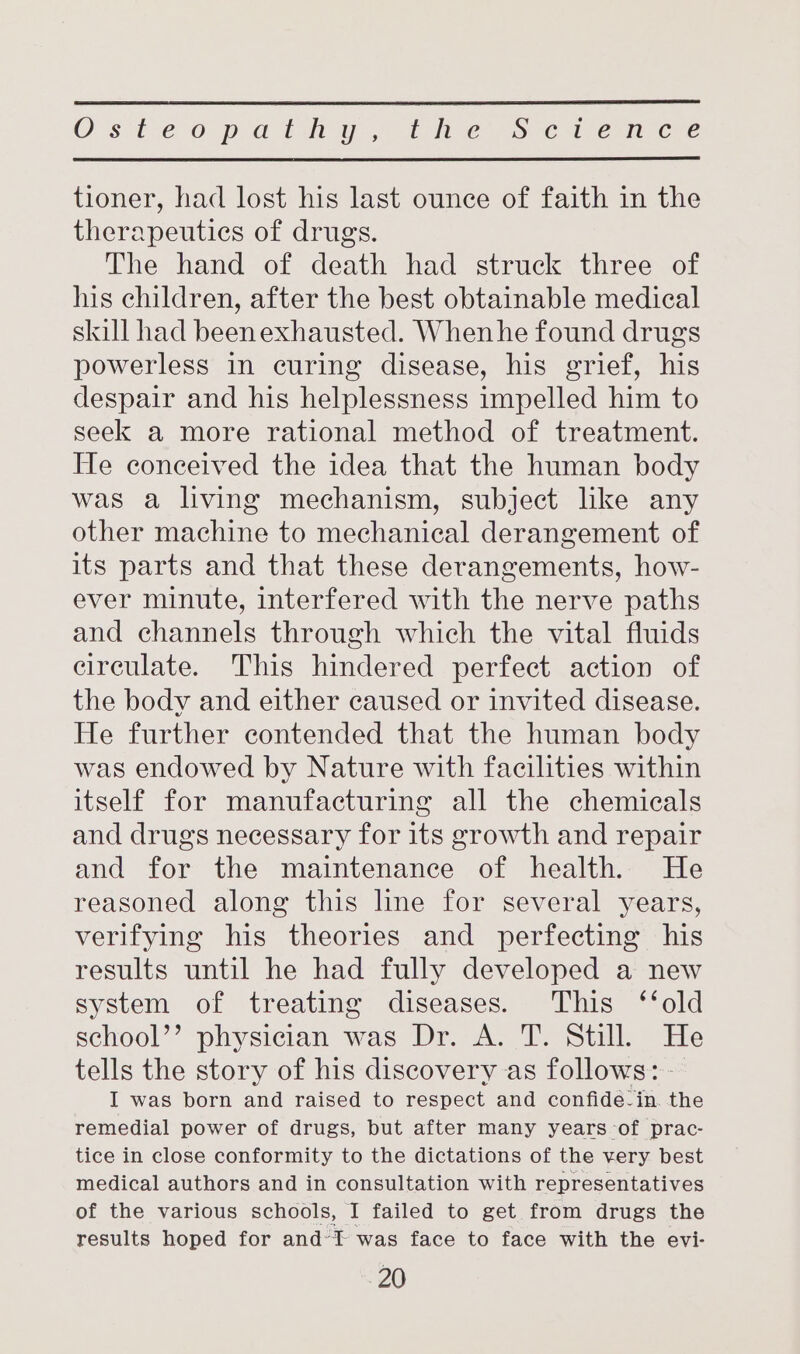 O's te 0p Gian y,. 1 ne Ss ¢a-eon cee tioner, had lost his last ounce of faith in the therapeutics of drugs. The hand of death had struck three of his children, after the best obtainable medical skill had beenexhausted. Whenhe found drugs powerless in curing disease, his grief, his despair and his helplessness impelled him to seek a more rational method of treatment. He conceived the idea that the human body was a living mechanism, subject like any other machine to mechanical derangement of its parts and that these derangements, how- ever minute, interfered with the nerve paths and channels through which the vital fluids circulate. This hindered perfect action of the body and either caused or invited disease. He further contended that the human body was endowed by Nature with facilities within itself for manufacturing all the chemicals and drugs necessary for its growth and repair and for the maintenance of health. He reasoned along this line for several years, verifying his theories and perfecting his results until he had fully developed a new system of treating diseases. This ‘‘old school’’ physician was Dr. A. T. Still. He tells the story of his discovery as follows: - I was born and raised to respect and confide-in. the remedial power of drugs, but after many years-of prac- tice in close conformity to the dictations of the very best medical authors and in consultation with representatives of the various schools, I failed to get from drugs the results hoped for and’t was face to face with the evi-