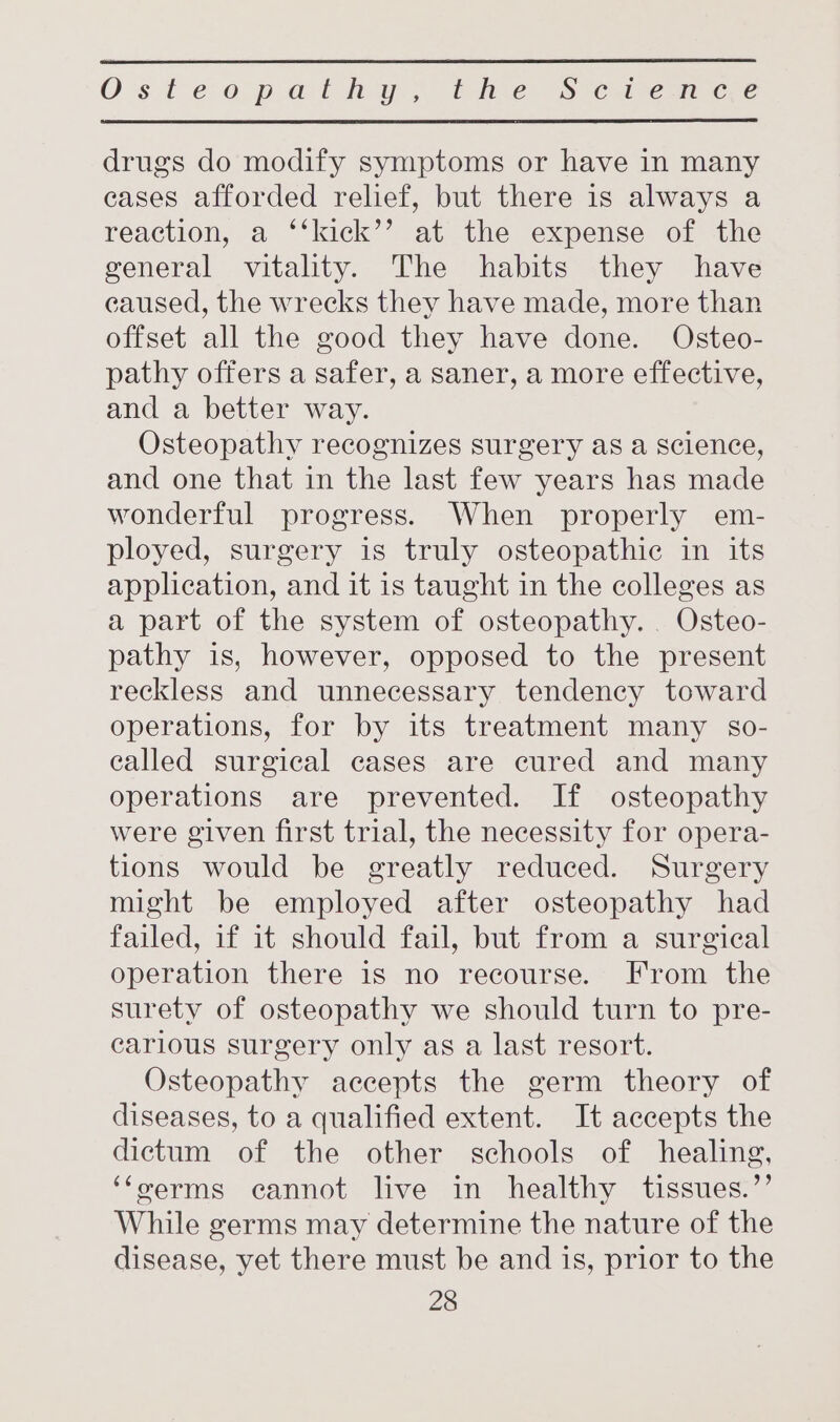 Os te: 0p at hoy) bates (8S sca tern cee drugs do modify symptoms or have in many cases afforded relief, but there is always a reaction, a ‘‘kick’’ at the expense of the general vitality. The habits they have caused, the wrecks they have made, more than offset all the good they have done. Osteo- pathy offers a safer, a saner, a more effective, and a better way. Osteopathy recognizes surgery as a science, and one that in the last few years has made wonderful progress. When properly em- ployed, surgery is truly osteopathic in its application, and it is taught in the colleges as a part of the system of osteopathy. Osteo- pathy is, however, opposed to the present reckless and unnecessary tendency toward operations, for by its treatment many so- called surgical cases are cured and many operations are prevented. If osteopathy were given first trial, the necessity for opera- tions would be greatly reduced. Surgery might be employed after osteopathy had failed, if it should fail, but from a surgical operation there is no recourse. From the surety of osteopathy we should turn to pre- carious surgery only as a last resort. Osteopathy accepts the germ theory of diseases, to a qualified extent. It accepts the dictum of the other schools of healing, ‘foerms cannot live in healthy tissues.”’ While germs may determine the nature of the disease, yet there must be and is, prior to the