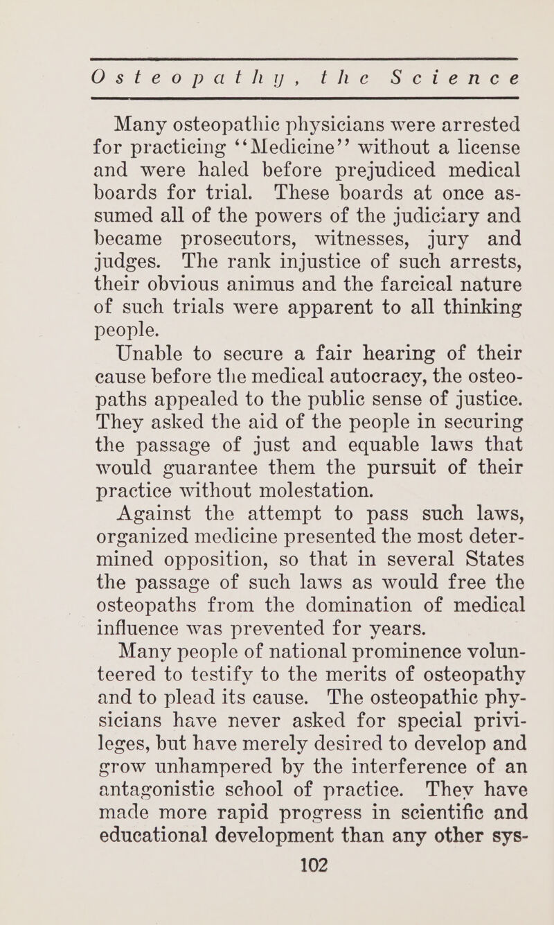 Osteopatiny. Cine&gt; Sve ie mc € Many osteopathic physicians were arrested for practicing ‘‘Medicine’’ without a license and were haled before prejudiced medical boards for trial. These boards at once as- sumed all of the powers of the judiciary and became prosecutors, witnesses, jury and judges. The rank injustice of such arrests, their obvious animus and the farcical nature of such trials were apparent to all thinking people. Unable to secure a fair hearing of their cause before the medical autocracy, the osteo- paths appealed to the public sense of justice. They asked the aid of the people in securing the passage of just and equable laws that would guarantee them the pursuit of their practice without molestation. Against the attempt to pass such laws, organized medicine presented the most deter- mined opposition, so that in several States the passage of such laws as would free the osteopaths from the domination of medical - influence was prevented for years. Many people of national prominence volun- teered to testify to the merits of osteopathy and to plead its cause. The osteopathic phy- siclans have never asked for special privi- leges, but have merely desired to develop and grow unhampered by the interference of an antagonistic school of practice. They have made more rapid progress in scientific and educational development than any other sys-