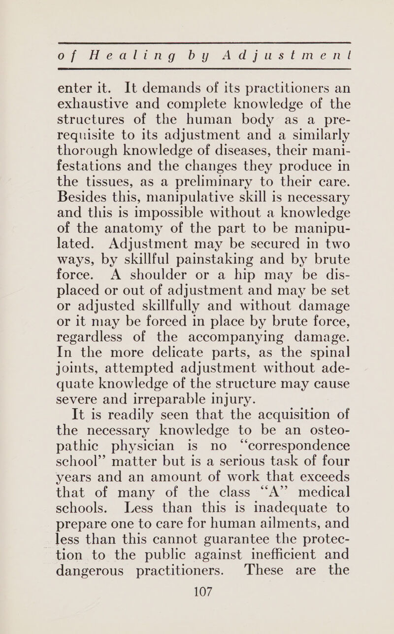 enter it. It demands of its practitioners an exhaustive and complete knowledge of the structures of the human body as a pre- requisite to its adjustment and a similarly thorough knowledge of diseases, their mani- festations and the changes they produce in the tissues, as a preliminary to their care. Besides this, manipulative skill is necessary and this is impossible without a knowledge of the anatomy of the part to be manipu- lated. Adjustment may be secured in two ways, by skillful painstaking and by brute force. A shoulder or a hip may be dis- placed or out of adjustment and may be set or adjusted skillfully and without damage or it may be forced in place by brute force, regardless of the accompanying damage. In the more delicate parts, as the spinal joints, attempted adjustment without ade- quate knowledge of the structure may cause severe and irreparable injury. It is readily seen that the acquisition of the necessary knowledge to be an osteo- pathic physician is no “correspondence school’ matter but is a serious task of four years and an amount of work that exceeds that of many of the class “A” medical schools. Less than this is inadequate to prepare one to care for human ailments, and less than this cannot guarantee the protec- tion to the public against inefficient and dangerous practitioners. These are the