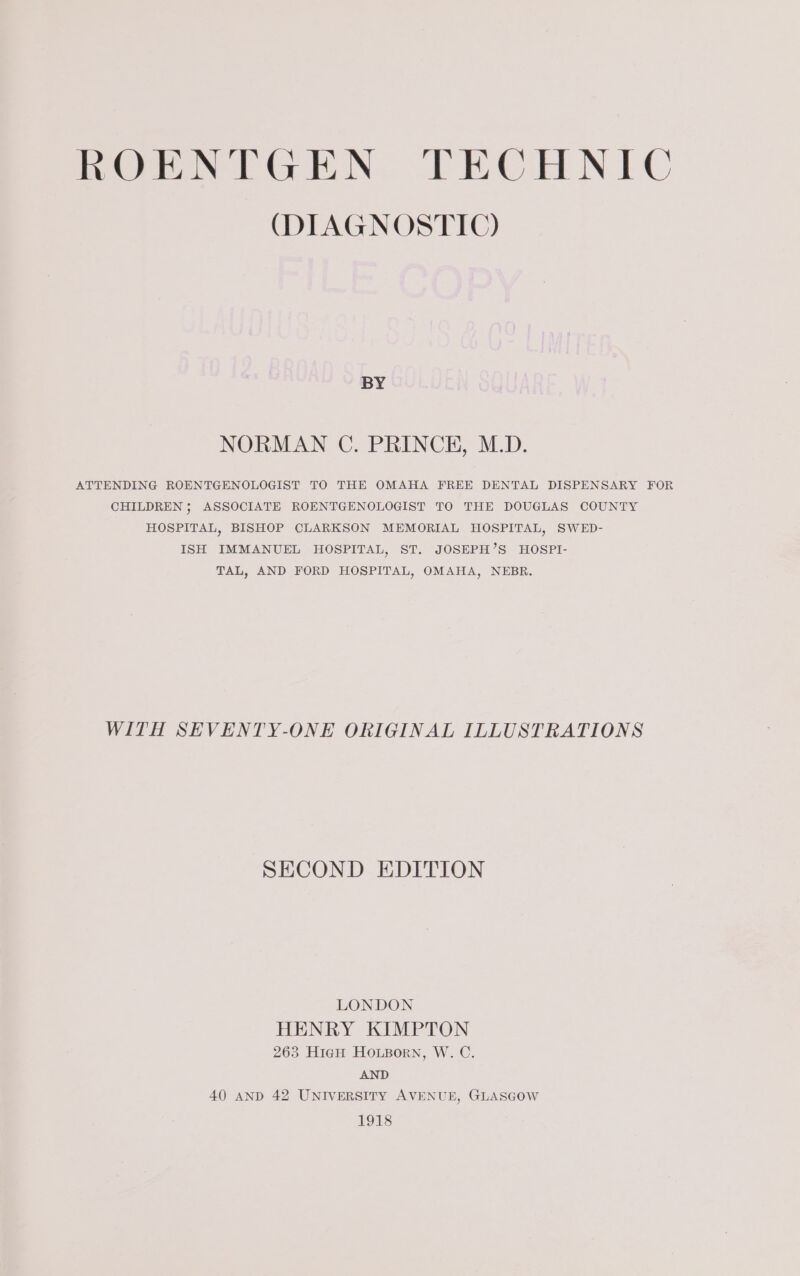 (DIAGNOSTIC) BY NORMAN C. PRINCH, M.D. ATTENDING ROENTGENOLOGIST TO THE OMAHA FREE DENTAL DISPENSARY FOR CHILDREN ; ASSOCIATE ROENTGENOLOGIST TO THE DOUGLAS COUNTY HOSPITAL, BISHOP CLARKSON MEMORIAL HOSPITAL, SWED- ISH IMMANUEL HOSPITAL, ST. JOSEPH’S HOSPI- TAL, AND FORD HOSPITAL, OMAHA, NEBR. WITH SEVENTY-ONE ORIGINAL ILLUSTRATIONS SECOND EDITION LONDON HENRY KIMPTON 263 HigH HOLBorn, W. C. AND 40 AND 42 UNIVERSITY AVENUE, GLASGOW 1918