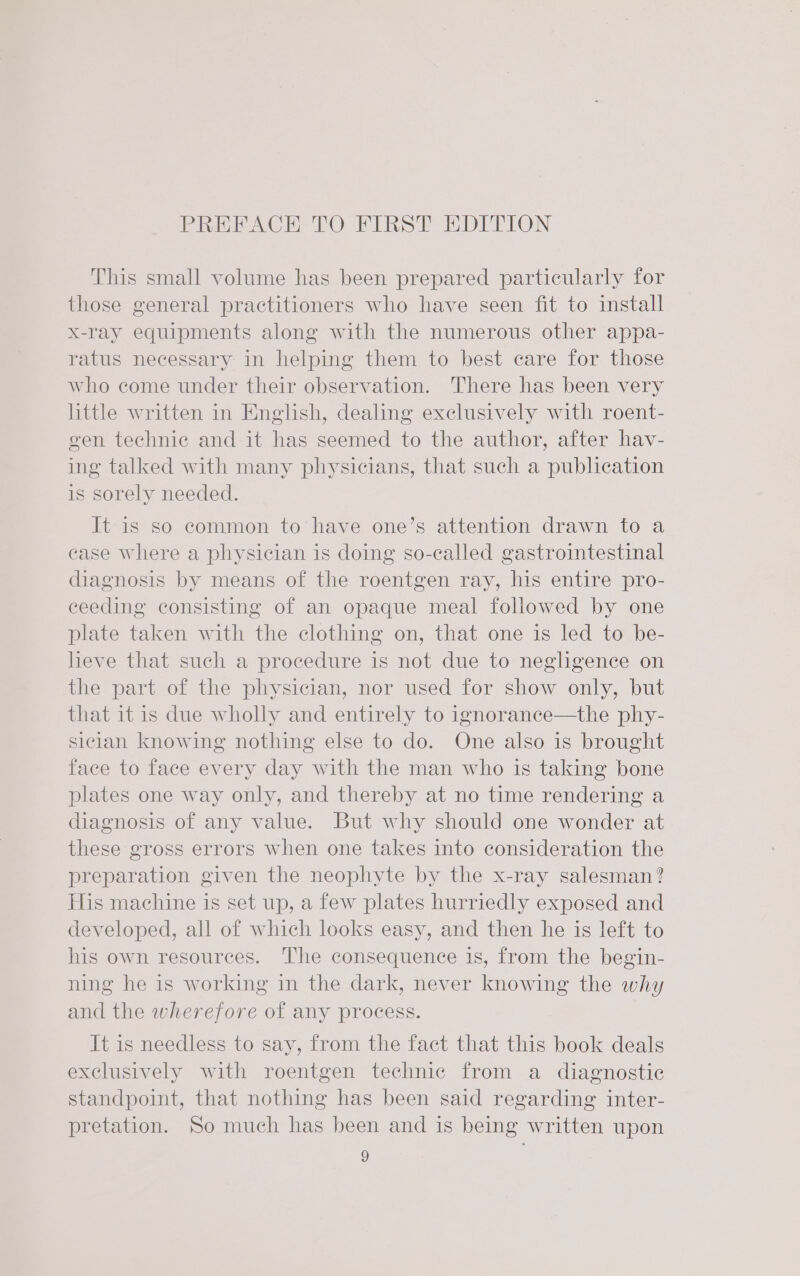 PREPACHIO TO FIRST EDITION This small volume has been prepared particularly for those general practitioners who have seen fit to install x-ray equipments along with the numerous other appa- ratus necessary in helping them to best care for those who come under their observation. There has been very little written in English, dealing exclusively with roent- gen technic and it has seemed to the author, after hav- ing talked with many physicians, that such a publication is sorely needed. It is so common to have one’s attention drawn to a case where a physician is doing so-called gastrointestinal diagnosis by means of the roentgen ray, his entire pro- ceeding consisting of an opaque meal followed by one plate taken with the clothing on, that one is led to be- heve that such a procedure is not due to negligence on the part of the physician, nor used for show only, but that it is due wholly and entirely to ignorance—the phy- sician knowing nothing else to do. One also is brought face to face every day with the man who is taking bone plates one way only, and thereby at no time rendering a diagnosis of any value. But why should one wonder at these gross errors when one takes into consideration the preparation given the neophyte by the x-ray salesman? His machine is set up, a few plates hurriedly exposed and developed, all of which looks easy, and then he is left to his own resources. The consequence is, from the begin- ning he is working in the dark, never knowing the why and the wherefore of any process. It is needless to say, from the fact that this book deals exclusively with roentgen technic from a diagnostic standpoint, that nothing has been said regarding inter- pretation. So much has been and is being written upon