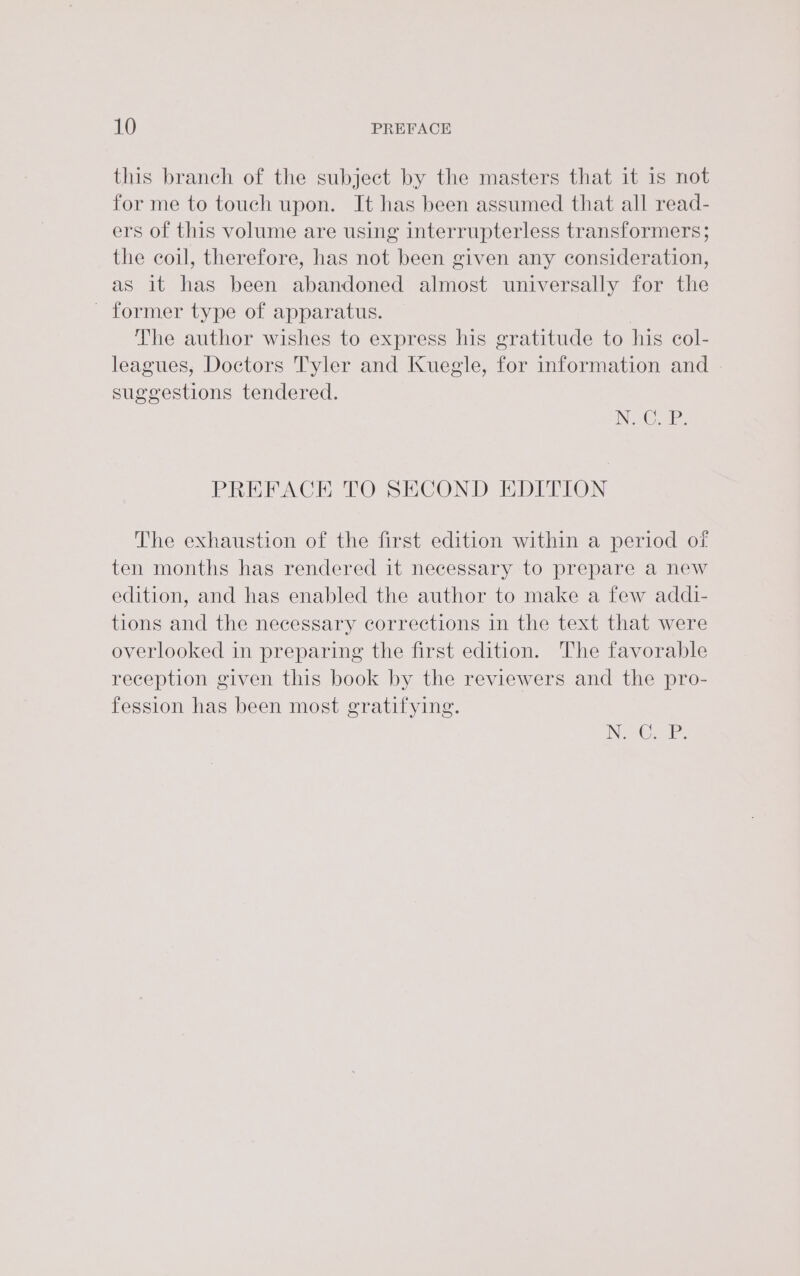 this branch of the subject by the masters that it is not for me to touch upon. It has been assumed that all read- ers of this volume are using interrupterless transformers; the coil, therefore, has not been given any consideration, as it has been abandoned almost universally for the _ former type of apparatus. | The author wishes to express his gratitude to his col- leagues, Doctors Tyler and Kuegle, for information and suggestions tendered. INC Ee PREFACE TO SECOND EDITION The exhaustion of the first edition within a period of ten months has rendered it necessary to prepare a new edition, and has enabled the author to make a few addi- tions and the necessary corrections in the text that were overlooked in preparing the first edition. The favorable reception given this book by the reviewers and the pro- fession has been most gratifying. INS G2 he