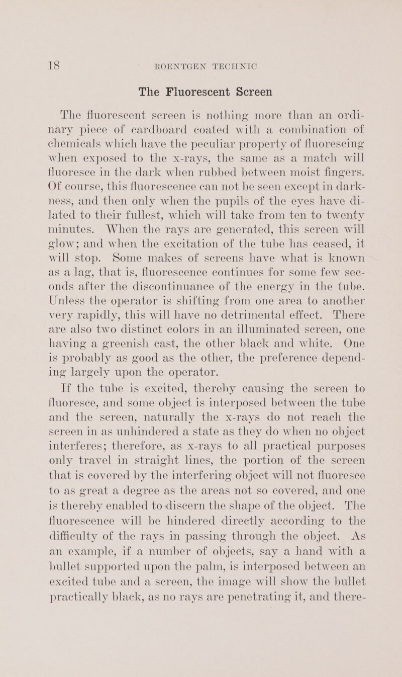 The Fluorescent Screen The fluorescent screen is nothing more than an ordi- nary piece of cardboard coated with a combination of chemicals which have the peculiar property of fluorescing when exposed to the x-rays, the same as a match will fluoresce in the dark when rubbed between moist fingers. Of course, this fluorescence can not be seen except in dark- ness, and then only when the pupils of the eyes have di- lated to their fullest, which will take from ten to twenty minutes. When the rays are generated, this screen will glow; and when. the excitation of the tube has ceased, it will stop. Some makes of screens have what is known as a lag, that is, fluorescence continues for some few sec- onds after the discontinuance of the energy in the tube. Unless the operator is shifting from one area to another very rapidly, this will have no detrimental effect. There are also two distinct colors in an illuminated screen, one having a greenish cast, the other black and white. One is probably as good as the other, the preference depend- ing largely upon the operator. If the tube is excited, thereby causing the screen to fluoresce, and some object is interposed between the tube and the screen, naturally the x-rays do not reach the screen in as unhindered a state as they do when no object interferes; therefore, as x-rays to all practical purposes only travel in straight lines, the portion of the screen that is covered by the interfering object will not fluoresce to as great a degree as the areas not so covered, and one is thereby enabled to discern the shape of the object. The fluorescence will be hindered directly according to the difficulty of the rays in passing through the object. As an example, if a number of objects, say a hand with a bullet supported upon the palm, is interposed between an excited tube and a screen, the image will show the bullet practically black, as no rays are penetrating it, and there-