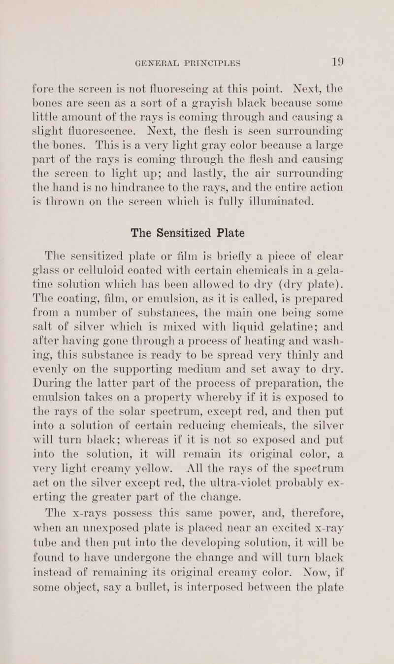 fore the screen is not fluorescing at this point. Next, the bones are seen as a sort of a grayish black because some little amount of the rays is coming through and causing a slight fluorescence. Next, the flesh is seen surrounding the bones. This is avery light gray color because a large part of the rays is coming through the flesh and causing the sereen to light up; and lastly, the air surrounding the hand is no hindrance to the rays, and the entire action is thrown on the sereen which is fully illuminated. The Sensitized Plate The sensitized plate or film is briefly a piece of clear glass or celluloid coated with certain chemicals in a gela- tine solution which has been allowed to dry (dry plate). The coating, film, or emulsion, as it is called, is prepared from a number of substances, the main one being some salt of silver which is mixed with liquid gelatine; and after having gone through a process of heating and wash- ing, this substance is ready to be spread very thinly and evenly on the supporting medium and set away to dry. During the latter part of the process of preparation, the emulsion takes on a property whereby if it is exposed to the rays of the solar spectrum, except red, and then put into a solution of certain reducing chemicals, the silver will turn black; whereas if it is not so exposed and put into the solution, it will remain its original color, a very light creamy yellow. All the rays of the spectrum act on the silver except red, the ultra-violet probably ex- erting the greater part of the change. The x-rays possess this same power, and, therefore, when an unexposed plate is placed near an excited x-ray tube and then put into the developing solution, it will be found to have undergone the change and will turn black instead of remaining its original creamy color. Now, if some object, say a bullet, is interposed between the plate