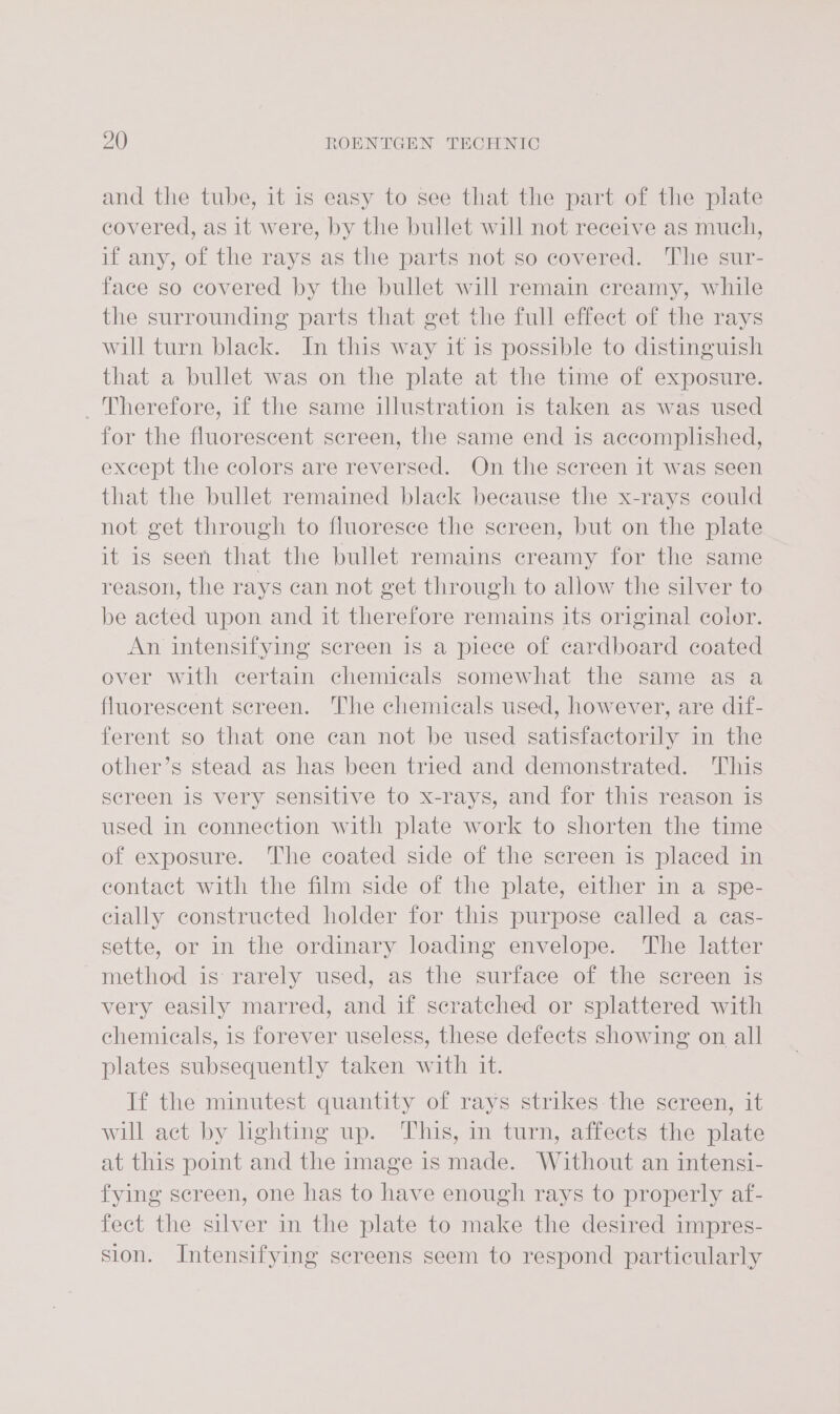 and the tube, it is easy to see that the part of the plate covered, as it were, by the bullet will not receive as much, if any, of the rays as the parts not so covered. The sur- face so covered by the bullet will remain creamy, while the surrounding parts that get the full effect of the rays will turn black. In this way it is possible to distinguish that a bullet was on the plate at the time of exposure. Therefore, if the same illustration is taken as was used for the fluorescent screen, the same end is accomplished, except the colors are reversed. On the screen it was seen that the bullet remained black because the x-rays could not get through to fluoresce the screen, but on the plate it is seen that the bullet remains creamy for the same reason, the rays can not get through to allow the silver to be acted upon and it therefore remains its original color. An intensifying screen is a piece of cardboard coated over with certain chemicals somewhat the same as a fluorescent screen. The chemicals used, however, are dif- ferent so that one can not be used satisfactorily in the other’s stead as has been tried and demonstrated. This screen iS very sensitive to x-rays, and for this reason is used in connection with plate work to shorten the time of exposure. The coated side of the screen is placed in contact with the film side of the plate, either in a spe- cially constructed holder for this purpose called a eas- sette, or in the ordinary loading envelope. The latter method is rarely used, as the surface of the screen is very easily marred, and if scratched or splattered with chemicals, is forever useless, these defects showing on all plates subsequently taken with it. If the minutest quantity of rays strikes the sereen, it will act by hghting up. This, in turn, affects the plate at this point and the image is made. Without an intensi- fying screen, one has to have enough rays to properly af- fect the silver in the plate to make the desired impres- sion. Intensifying screens seem to respond particularly