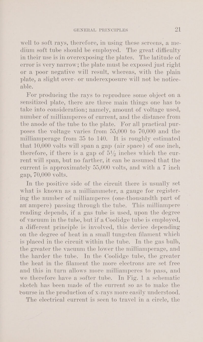 well to soft rays, therefore, in using these screens, a me- dium soft tube should be employed. The great difficulty in their use is in overexposing the plates. The latitude of error is very narrow; the plate must be exposed just right or a poor negative will result, whereas, with the plain plate, a shght over- or underexposure will not be notice- able. | | For producing the rays to reproduce some object on a sensitized plate, there are three main things one has to take into consideration; namely, amount of voltage used, number of milhamperes of current, and the distance from the anode of the tube to the plate. For all practical pur- poses the voltage varies from 55,000 to 70,000 and the milhamperage from 35 to 140. It is roughly estimated that 10,000 volts will span a gap (air space) of one inch, therefore, if there is a gap of 514 inches which the cur- rent will span, but no farther, it can be assumed that the current is approximately 95,000 volts, and with a 7 inch gap, 70,000 volts. In the positive side of the cireuit there is usually set what is known as a milliammeter, a gauge for register- ing the number of milliamperes (one-thousandth part of an ampere) passing through the tube. This milliampere reading depends, if a gas tube is used, upon the degree of vacuum in the tube, but if a Coolidge tube is employed, a different principle is involved, this device depending on the degree of heat in a small tungsten filament which is placed in the circuit within the tube. In the gas bulb, the greater the vacuum the lower the millamperage, and the harder the tube. In the Coolidge tube, the greater the heat in the filament the more electrons are set free and this in turn allows more milliamperes to pass, and we therefore have a softer tube. In Fig. 1 a schematic sketch has been made of the current so as to make the course in the production of x-rays more easily understood. The electrical current is seen to travel in a circle, the