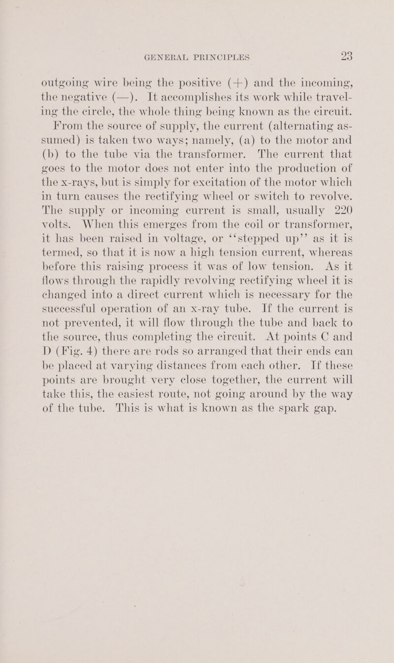 outgoing wire being the positive (+) and the incoming, the negative (—). It accomplishes its work while travel- ing the circle, the whole thing being known as the cireuit. From the source of supply, the current (alternating as- sumed) is taken two ways; namely, (a) to the motor and (b) to the tube via the transformer. The current that goes to the motor does not enter into the production of the x-rays, but is simply for excitation of the motor which in turn causes the rectifying wheel or switch to revolve. The supply or incoming current is small, usually 220 volts. When this emerges from the coil or transformer, it has been raised in voltage, or ‘‘stepped up’’ as it is termed, so that it is now a high tension current, whereas before this raising process it was of low tension. Ag it flows through the rapidly revolving rectifying wheel it is changed into a direct current which is necessary for the successful operation of an x-ray tube. If the current is not prevented, it will flow through the tube and back to the source, thus completing the cireuit. At points C and D (Fig. 4) there are rods so arranged that their ends can be placed at varying distances from each other. If these points are brought very close together, the current will take this, the easiest route, not going around by the way of the tube. This is what is known as the spark gap.