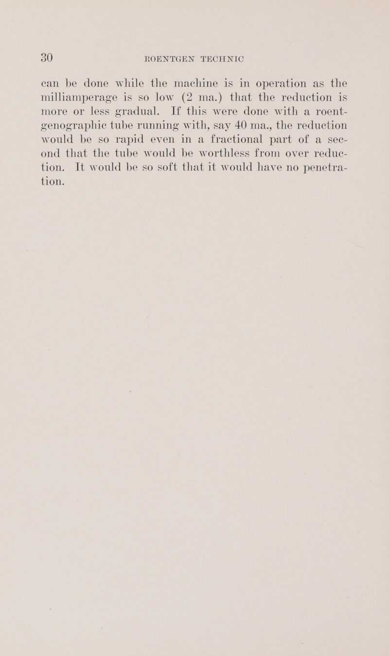 can be done while the machine is in operation as the miliamperage is so low (2 ma.) that the reduction is more or less gradual. If this were done with a roent- genographic tube running with, say 40 ma., the reduction would be so rapid even in a fractional part of a sec- ond that the tube would be worthless from over redue- tion. It would be so soft that it would have no penetra- tion.