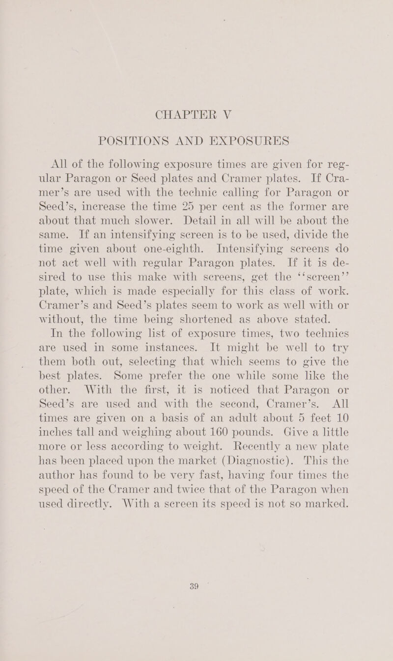 CHAPTER: V POSITIONS AND EXPOSURES All of the following exposure times are given for reg- ular Paragon or Seed plates and Cramer plates. If Cra- mer’s are used with the technic calling for Paragon or Seed’s, increase the time 25 per cent as the former are about that much slower. Detail in all will be about the same. If an intensifying screen is to be used, divide the time given about one-eighth. Intensifying screens do not act well with regular Paragon plates. If it is de- sired to use this make with screens, get the ‘‘screen’’ plate, which is made especially for this class of work. Cramer’s and Seed’s plates seem to work as well with or without, the time being shortened as above stated. In the following list of exposure times, two technics are used in some instances. It might be well to try them both out, selecting that which seems to give the best plates. Some prefer the one while some like the other. With the first, it is noticed that Paragon or Seed’s are used and with the second, Cramer’s. All times are given on a basis of an adult about 5 feet 10 inches tall and weighing about 160 pounds. Give a little more or less according to weight. Recently a new plate has been placed upon the market (Diagnostic). This the author has found to be very fast, having four times the speed of the Cramer and twice that of the Paragon when used directly. With a screen its speed is not so marked.