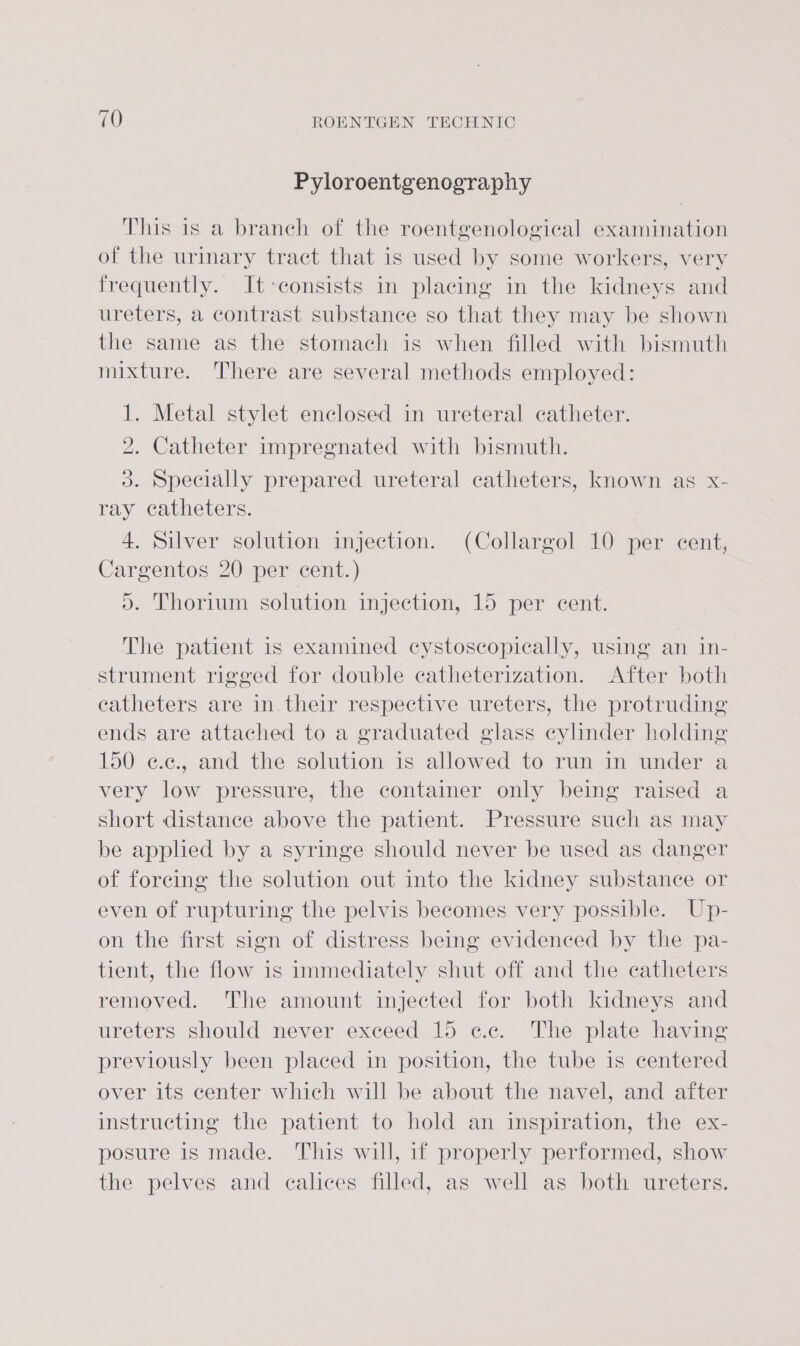 Pyloroentgenography This is a branch of the roentgenological examination of the urinary tract that is used by some workers, very frequently. It-consists in placing in the kidneys and ureters, a contrast substance so that they may be shown the same as the stomach is when filled with bismuth mixture. There are several methods employed: 1. Metal stylet enclosed in ureteral catheter. 2. Catheter impregnated with bismuth. 3. Specially prepared ureteral catheters, known as x- ray catheters. 4. Silver solution injection. (Collargol 10 per cent, Cargentos 20 per cent.) ). Thorium solution injection, 15 per cent. The patient is examined cystoscopically, using an in- strument rigged for double catheterization. After both catheters are in their respective ureters, the protruding ends are attached to a graduated glass cylinder holding 150 ¢.c., and the solution is allowed to run in under a very low pressure, the container only being raised a short distance above the patient. Pressure such as may be applied by a syringe should never be used as danger of forcing the solution out into the kidney substance or even of rupturing the pelvis becomes very possible. Up- on the first sign of distress being evidenced by the pa- tient, the flow is immediately shut off and the catheters removed. The amount injected for both kidneys and ureters should never exceed 15 ¢.c. The plate having previously been placed in position, the tube is centered over its center which will be about the navel, and after instructing the patient to hold an inspiration, the ex- posure is made. This will, if properly performed, show the pelves and ecalices filled, as well as both ureters.