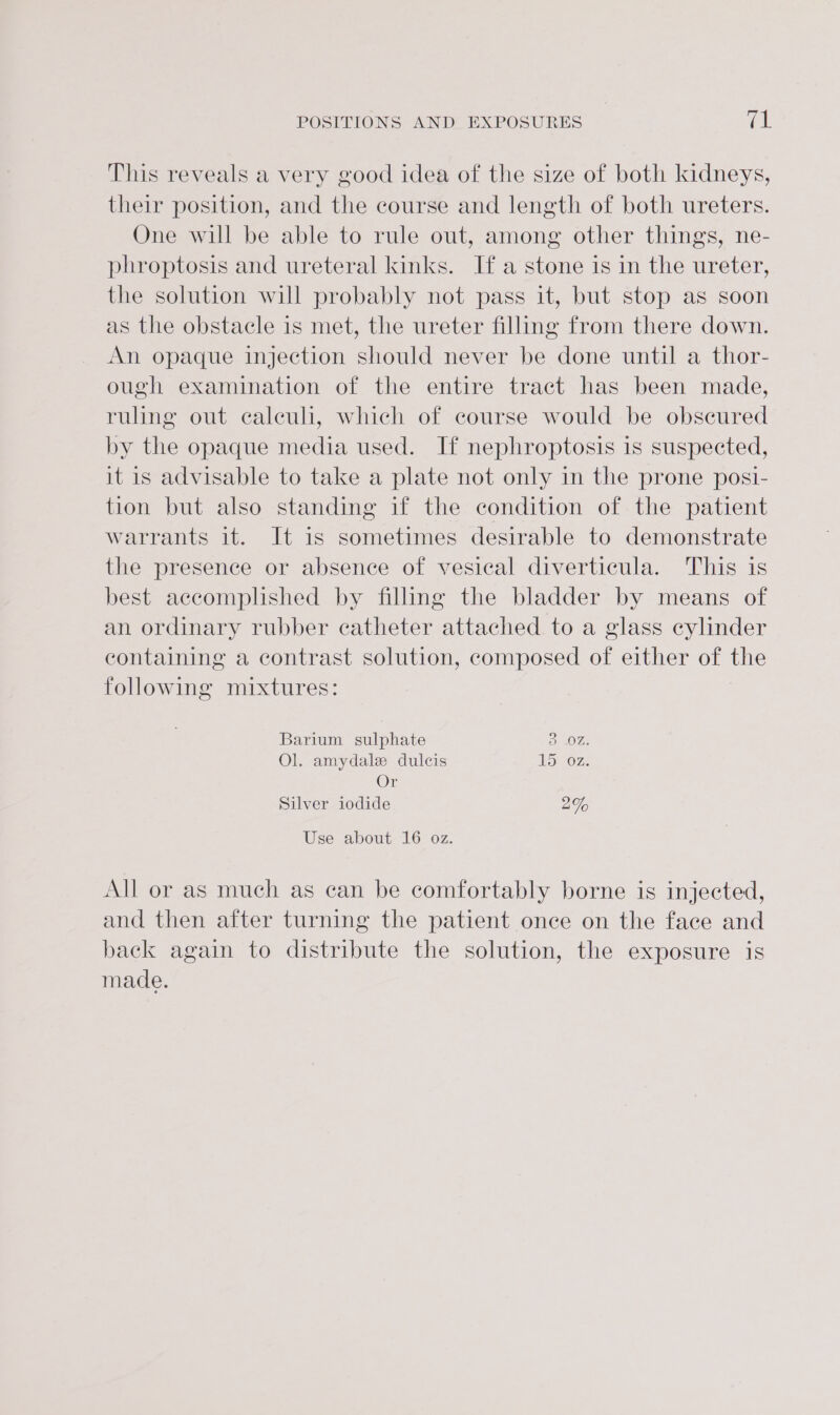 This reveals a very good idea of the size of both kidneys, their position, and the course and length of both ureters. One will be able to rule out, among other things, ne- phroptosis and ureteral kinks. Ifa stone is in the ureter, the solution will probably not pass it, but stop as soon as the obstacle is met, the ureter filling from there down. An opaque injection should never be done until a thor- ough examination of the entire tract has been made, ruling out calculi, which of course would be obscured by the opaque media used. If nephroptosis is suspected, it is advisable to take a plate not only in the prone posi- tion but also standing if the condition of the patient warrants it. It is sometimes desirable to demonstrate the presence or absence of vesical diverticula. This is best accomplished by filling the bladder by means of an ordinary rubber catheter attached to a glass cylinder containing a contrast solution, composed of either of the following mixtures: Barium sulphate OP sO Ol. amydale dulcis 15 Oz. Or Silver iodide 2% Use about 16 oz. All or as much as can be comfortably borne is injected, and then after turning the patient once on the face and back again to distribute the solution, the exposure is made.