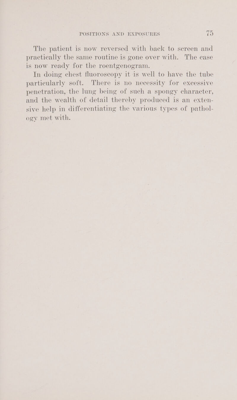 The patient 1s now reversed with back to screen and practically the same routine is gone over with. The case is now ready for the roentgenogram. In doing chest fluoroscopy it is well to have the tube particularly soft. There is no necessity for excessive penetration, the lung being of such a spongy character, and the wealth of detail thereby produced is an exten- sive help in differentiating the various types of pathol- ogy met with.