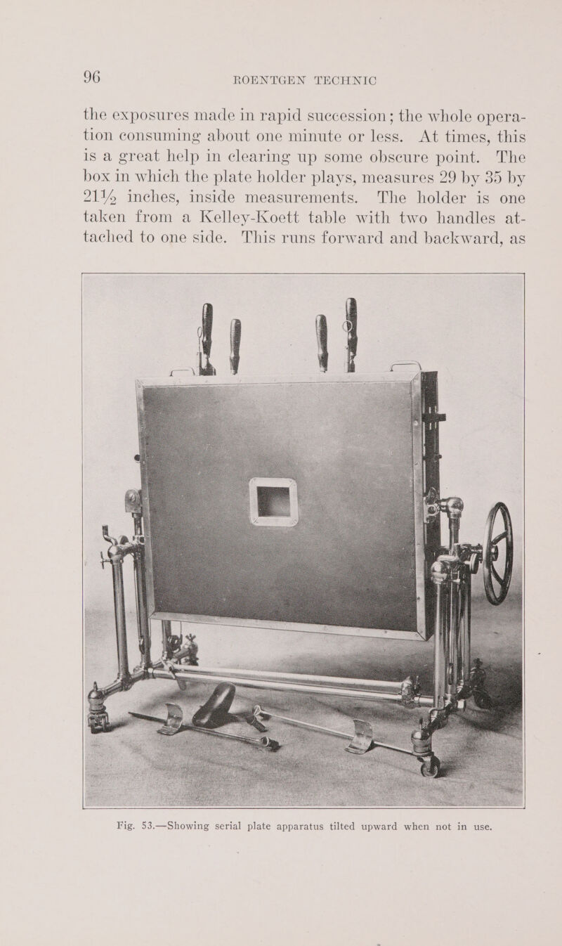 the exposures made in rapid succession; the whole opera- tion consuming about one minute or less. At times, this is a great help in clearing up some obscure point. The box in which the plate holder plays, measures 29 by 35 by 2114 inches, inside measurements. The holder is one taken from a Kelley-Koett table with two handles at- tached to one side. This runs forward and backward, as