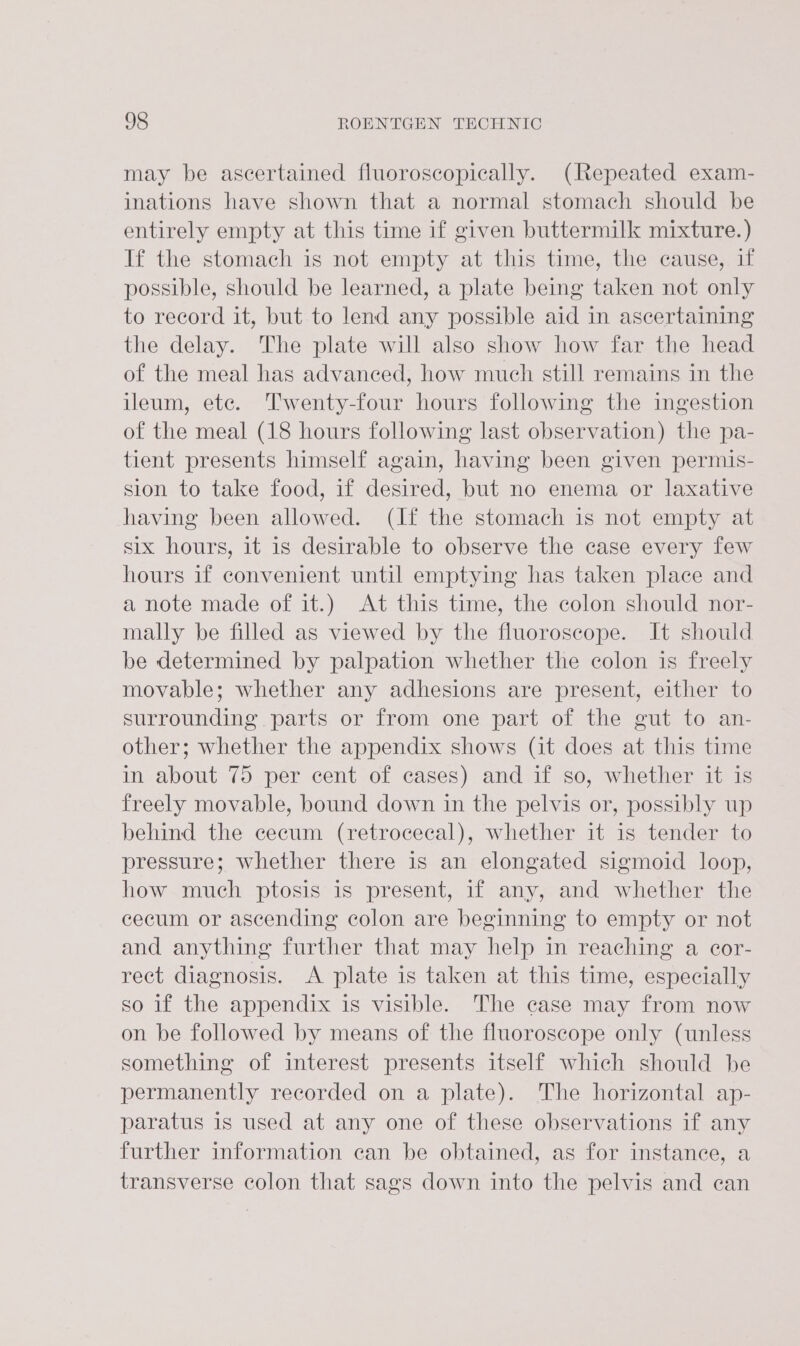 may be ascertained fluoroscopically. (Repeated exam- inations have shown that a normal stomach should be entirely empty at this time if given buttermilk mixture.) If the stomach is not empty at this time, the cause, if possible, should be learned, a plate being taken not only to record it, but to lend any possible aid in ascertaining the delay. The plate will also show how far the head of the meal has advanced, how much still remains in the ileum, etc. Twenty-four hours following the ingestion of the meal (18 hours following last observation) the pa- tient presents himself again, having been given permis- sion to take food, if desired, but no enema or laxative having been allowed. (If the stomach is not empty at six hours, it is desirable to observe the case every few hours if convenient until emptying has taken place and a note made of it.) At this time, the colon should nor- mally be filled as viewed by the fluoroscope. It should be determined by palpation whether the colon is freely movable; whether any adhesions are present, either to surrounding parts or from one part of the gut to an- other; whether the appendix shows (it does at this time in about 75 per cent of cases) and if so, whether it is freely movable, bound down in the pelvis or, possibly up behind the cecum (retrocecal), whether it is tender to pressure; whether there is an elongated sigmoid loop, how much ptosis is present, if any, and whether the cecum or ascending colon are beginning to empty or not and anything further that may help in reaching a cor- rect diagnosis. A plate is taken at this time, especially so if the appendix is visible. The case may from now on be followed by means of the fluoroscope only (unless something of interest presents itself which should be permanently recorded on a plate). The horizontal ap- paratus is used at any one of these observations if any further information can be obtained, as for instance, a transverse colon that sags down into the pelvis and can