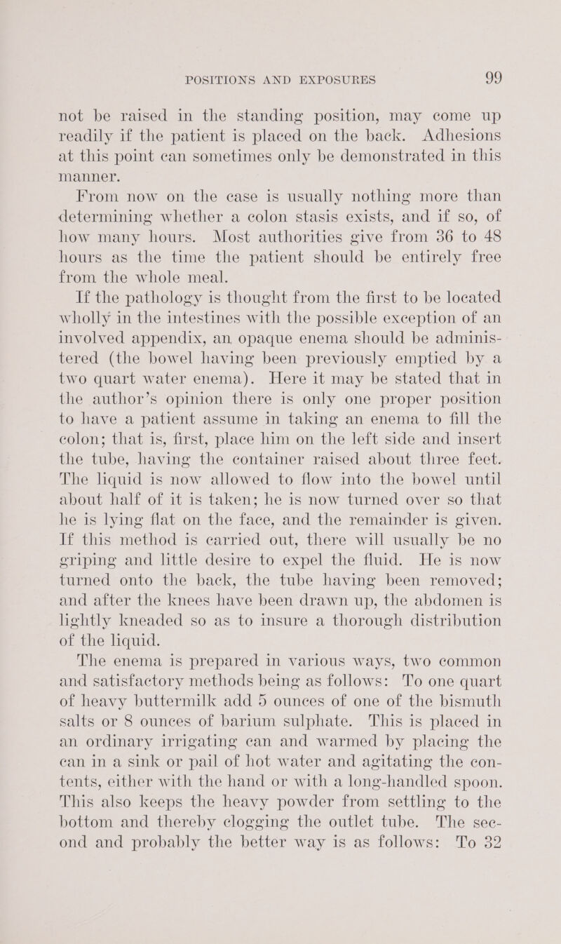 not be raised in the standing position, may come up readily if the patient is placed on the back. Adhesions at this point can sometimes only be demonstrated in this manner. From now on the ease is usually nothing more than determining whether a colon stasis exists, and if so, of how many hours. Most authorities give from 36 to 48 hours as the time the patient should be entirely free from the whole meal. If the pathology is thought from the first to be located wholly in the intestines with the possible exception of an involved appendix, an, opaque enema should be adminis- tered (the bowel having been previously emptied by a two quart water enema). Here it may be stated that in the author’s opinion there is only one proper position to have a patient assume in taking an enema to fill the colon; that is, first, place him on the left side and insert the tube, having the container raised about three feet. The liquid is now allowed to flow into the bowel until about half of it is taken; he is now turned over so that he is lying flat on the face, and the remainder is given. If this method is carried out, there will usually be no eriping and little desire to expel the fluid. He is now turned onto the back, the tube having been removed; and after the knees have been drawn up, the abdomen is hghtly kneaded so as to insure a thorough distribution of the liquid. The enema is prepared in various ways, two common and satisfactory methods being as follows: To one quart of heavy buttermilk add 5 ounces of one of the bismuth salts or 8 ounces of barium sulphate. This is placed in an ordinary irrigating can and warmed by placing the can in a sink or pail of hot water and agitating the con- tents, either with the hand or with a long-handled spoon. This also keeps the heavy powder from settling to the bottom and thereby clogging the outlet tube. The sec- ond and probably the better way is as follows: To 32