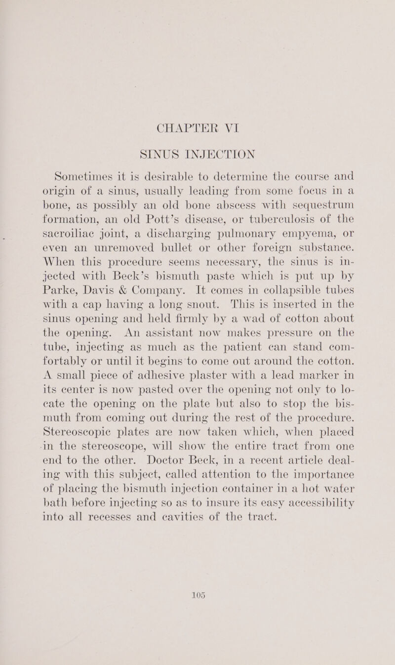 SINUS INJECTION Sometimes it is desirable to determine the course and origin of a sinus, usually leading from some focus in a bone, as possibly an old bone abscess with sequestrum formation, an old Pott’s disease, or tuberculosis of the sacroiliac jomt, a discharging pulmonary empyema, or even an unremoved bullet or other foreign substance. When this procedure seems necessary, the sinus is In- jected with Beck’s bismuth paste which is put up by Parke, Davis &amp; Company. It comes in collapsible tubes with a cap having a long snout. This is inserted in the sinus opening and held firmly by a wad of cotton about the opening. An assistant now makes pressure on the tube, injecting as much as the patient can stand com- fortably or until it begins to come out around the cotton. A small piece of adhesive plaster with a lead marker in its center 1s now pasted over the opening not only to lo- cate the opening on the plate but also to stop the bis- muth from coming out during the rest of the procedure. Stereoscopic plates are now taken which, when placed in the stereoscope, will show the entire tract from one end to the other. Doctor Beck, in a recent article deal- ing with this subject, called attention to the importance of placing the bismuth injection container in a hot water bath before injecting so as to insure its easy accessibility into all recesses and cavities of the tract.