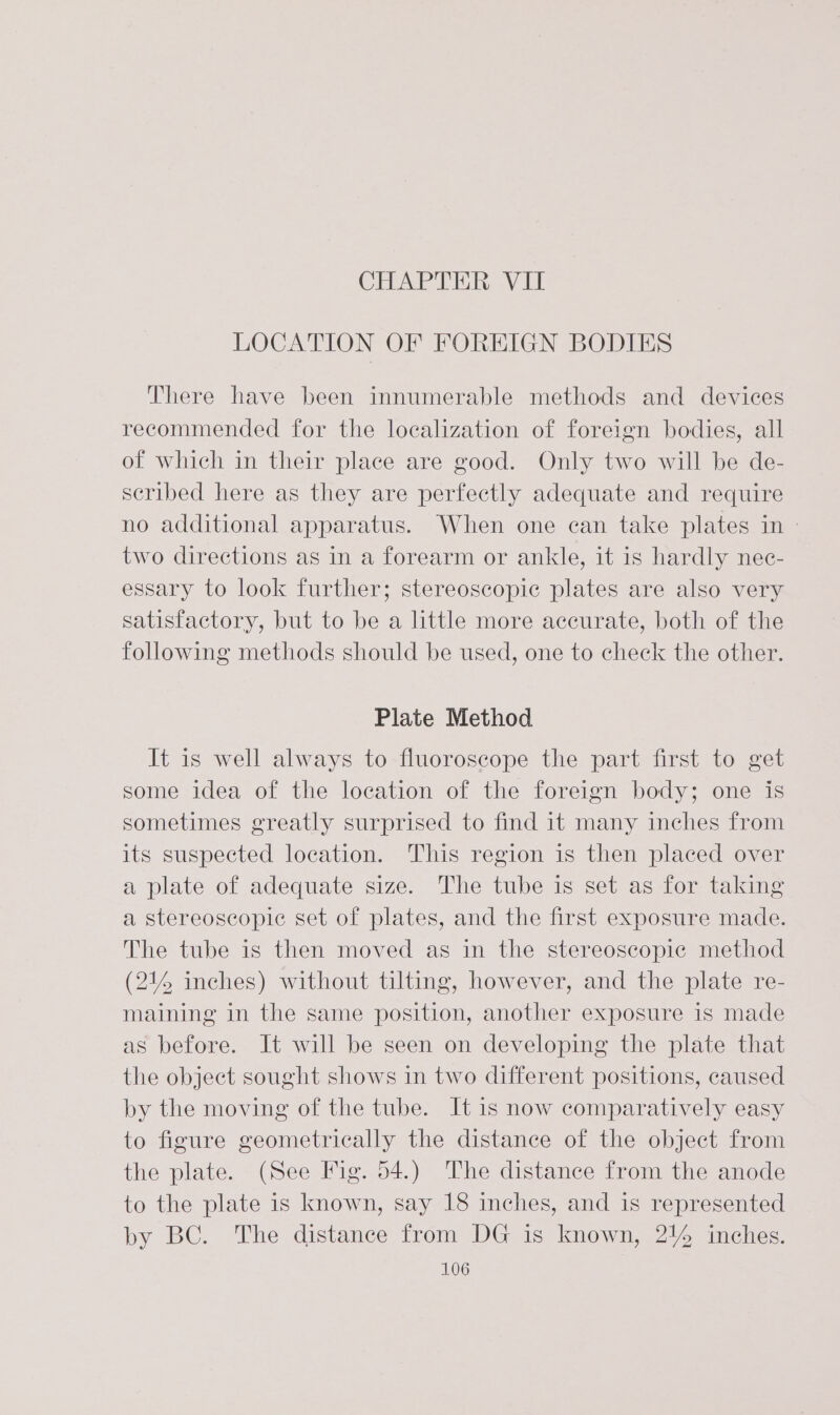 LOCATION OF FOREIGN BODIES There have been innumerable methods and devices recommended for the localization of foreign bodies, all of which in their place are good. Only two will be de- scribed here as they are perfectly adequate and require no additional apparatus. When one can take plates in - two directions as in a forearm or ankle, it is hardly nec- essary to look further; stereoscopic plates are also very satisfactory, but to be a little more accurate, both of the following methods should be used, one to check the other. Plate Method It is well always to fluoroscope the part first to get some idea of the location of the foreign body; one is sometimes greatly surprised to find it many inches from its suspected location. This region is then placed over a plate of adequate size. The tube is set as for taking a stereoscopic set of plates, and the first exposure made. The tube is then moved as in the stereoscopic method (214 inches) without tilting, however, and the plate re- maining in the same position, another exposure is made as before. It will be seen on developing the plate that the object sought shows in two different positions, caused by the moving of the tube. It is now comparatively easy to figure geometrically the distance of the object from the plate. (See Fig. 54.) The distance from the anode to the plate is known, say 18 inches, and is represented by BC. The distance from DG is known, 21% inches.