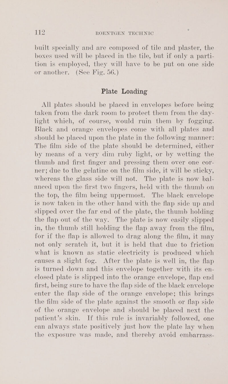 built specially and are composed of tile and plaster, the boxes used will be placed in the tile, but if only a parti- tion is employed, they will have to be put on one side or another. (See Fig. 56.) Plate Loading All plates should be placed in envelopes before being taken from the dark room to protect them from the day- light which, of course, would ruin them by fogging. Black and orange envelopes come with all plates and should be placed upon the plate in the following manner: The film side of the plate should be determined, either by means of a very dim ruby light, or by wetting the thumb and first finger and pressing them over one cor- ner; due to the gelatine on the film side, it will be sticky, whereas the glass side will not. The plate is now bal- anced upon the first two fingers, held with the thumb on the top, the film being uppermost. The black envelope is now taken in the other hand with the flap side up and slipped over the far end of the plate, the thumb holding the flap out of the way. The plate is now easily slipped in, the thumb still holding the flap away from the film, for if the flap is allowed to drag along the film, it may not only scratch it, but it is held that due to friction what is known as static electricity is produced which causes a slight fog. After the plate is well in, the flap is turned down and this envelope together with its en- closed plate is shpped into the orange envelope, flap end first, being sure to have the flap side of the black envelope enter the flap side of the orange envelope; this brings the film side of the plate against the smooth or flap side of the orange envelope and should be placed next the patient’s skin. If this rule is invariably followed, one can always state positively just how the plate lay when the exposure was made, and thereby avoid embarrass-