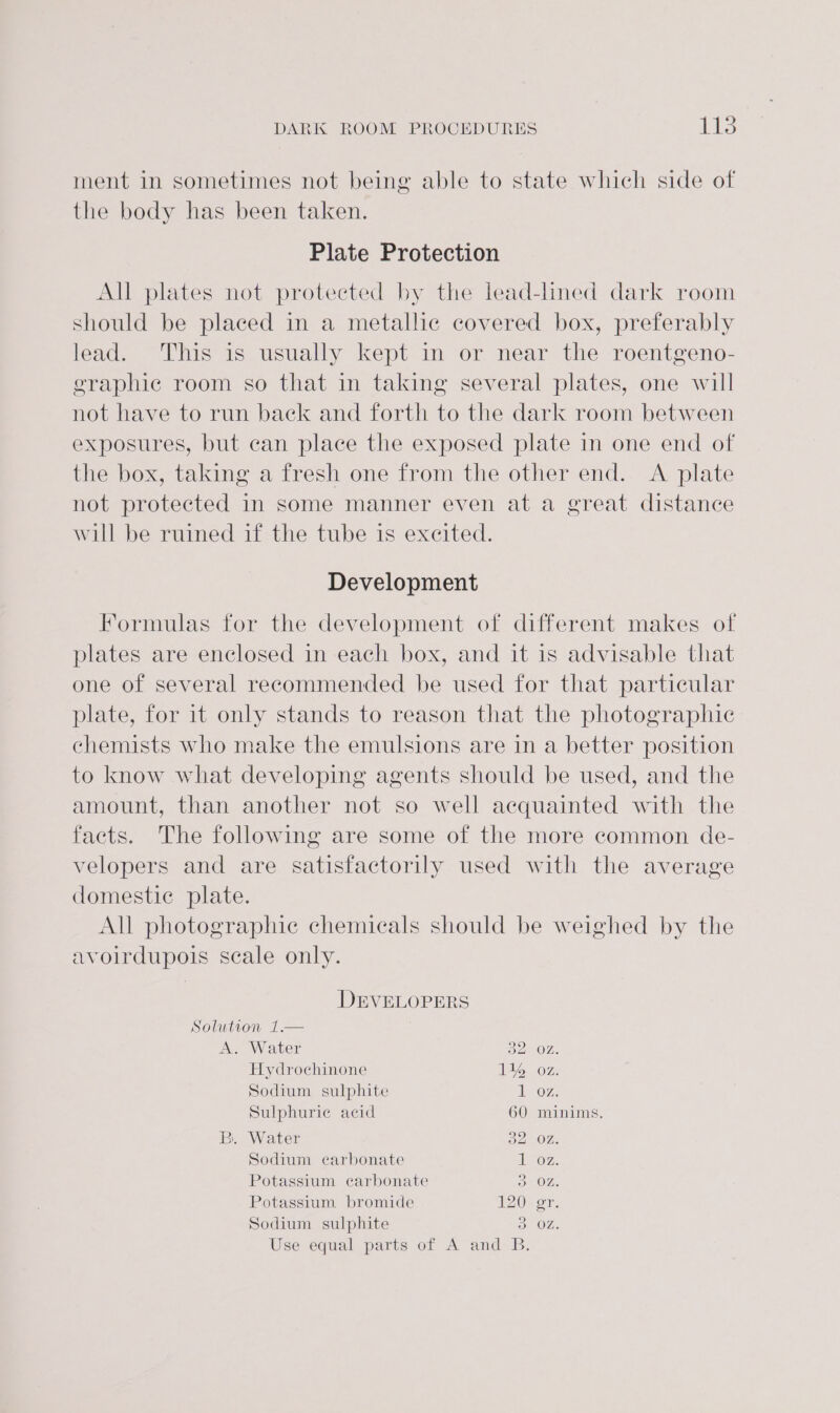 ment in sometimes not being able to state which side of the body has been taken. Plate Protection All plates not protected by the lead-lined dark room should be placed in a metallic covered box, preferably lead. This is usually kept in or near the roentgeno- graphic room so that in taking several plates, one will not have to run back and forth to the dark room between exposures, but can place the exposed plate in one end of the box, taking a fresh one from the other end. &lt;A plate not protected in some manner even at a great distance will be ruined if the tube is excited. Development Formulas for the development of different makes of plates are enclosed in each box, and it is advisable that one of several recommended be used for that particular plate, for it only stands to reason that the photographic chemists who make the emulsions are in a better position to know what developing agents should be used, and the amount, than another not so well acquainted with the facts. The following are some of the more common de- velopers and are satisfactorily used with the average domestic plate. All photographie chemicals should be weighed by the avoirdupois scale only. DEVELOPERS Solution 1.— A. Water 52 OZ, Hydrochinone 1% oz. Sodium sulphite 107. Sulphuric acid 60 minims. B. Water Da OZ Sodium carbonate A ays Potassium carbonate 30%, Potassium bromide AZ0e or. Sodium sulphite 3 OZ. Use equal parts of A and B.