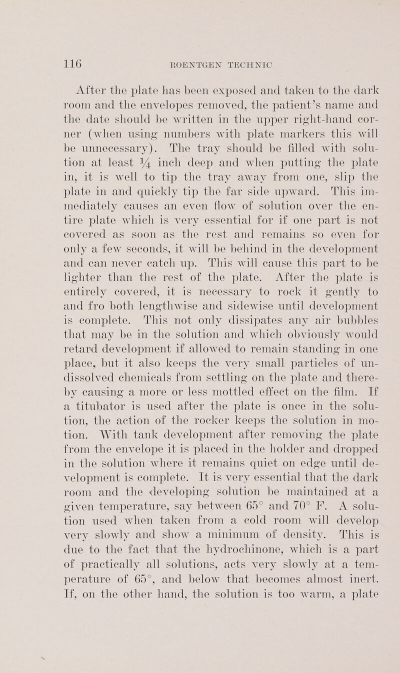 After the plate has been exposed and taken to the dark room and the envelopes removed, the patient’s name and the date should be written in the upper right-hand cor- ner (when using numbers with plate markers this will be unnecessary). The tray should be filled with solu- tion at least 44 inch deep and when putting the plate in, it is well to tip the tray away from one, slip the plate in and quickly tip the far side upward. This im- mediately causes an even flow of solution over the en- tire plate which is very essential for if one part is not covered as soon as the rest and remains so even for only a few seconds, it will be behind in the development and can never catch up. This will cause this part to be lighter than the rest of the plate. After the plate is entirely covered, it is necessary to rock it gently to and fro both lengthwise and sidewise until development is complete. This not only dissipates any air bubbles that may be in the solution and which obviously would retard development if allowed to remain standing in one place, but it also keeps the very small particles of un- dissolved chemicals from settling on the plate and there- by causing a more or less mottled effect on the film. If a titubator is used after the plate 1s once in the solu- tion, the action of the rocker keeps the solution in mo- tion. With tank development after removing the plate from the envelope it is placed in the holder and dropped in the solution where it remains quiet on edge until de- velopment is complete. It is very essential that the dark room and the developing solution be maintained at a given temperature, say between 60° and 70° F. A solu- tion used when taken from a cold room will develop very slowly and show a minimum of density. This is due to the fact that the hydrochinone, which is a part of practically all solutions, acts very slowly at a tem- perature of 65°, and below that becomes almost inert. If, on the other hand, the solution is too warm, a plate