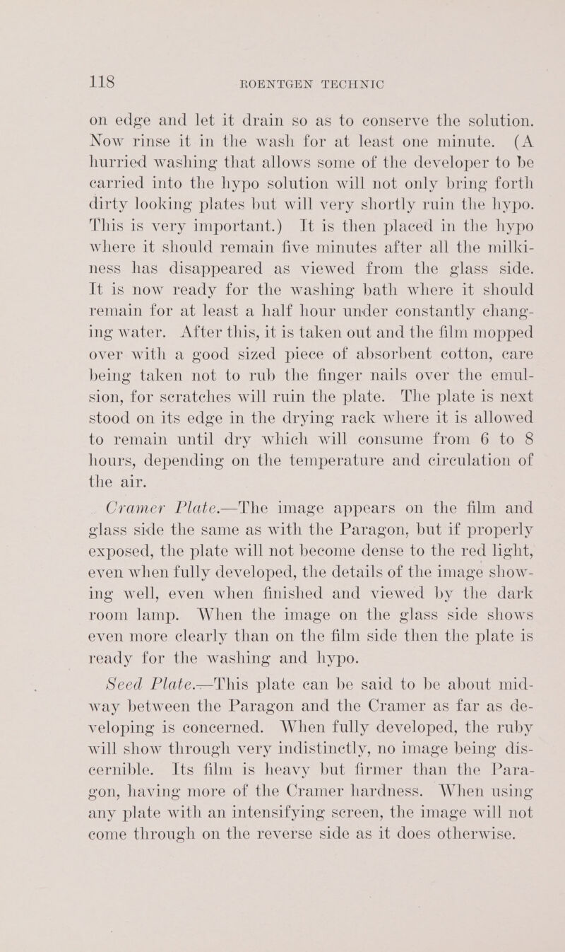 on edge and let it drain so as to conserve the solution. Now rinse it in the wash for at least one minute. (A hurried washing that allows some of the developer to be earried into the hypo solution will not only bring forth dirty looking plates but will very shortly ruin the hypo. This is very important.) It is then placed in the hypo where it should remain five minutes after all the milki- ness has disappeared as viewed from the glass side. It is now ready for the washing bath where it should remain for at least a half hour under constantly chang- ing water. After this, it is taken out and the film mopped over with a good sized piece of absorbent cotton, care being taken not to rub the finger nails over the emul- sion, for scratches will ruin the plate. The plate is next stood on its edge in the drying rack where it is allowed to remain until dry which will consume from 6 to 8 hours, depending on the temperature and circulation of the air. Cramer Plate-—The image appears on the film and glass side the same as with the Paragon, but if properly exposed, the plate will not become dense to the red hght, even when fully developed, the details of the image show- ing well, even when finished and viewed by the dark room lamp. When the image on the glass side shows even more clearly than on the film side then the plate is ready for the washing and hypo. Seed Plate.—This plate can be said to be about mid- way between the Paragon and the Cramer as far as de- veloping is concerned. When fully developed, the ruby will show through very indistinctly, no image being dis- eernible. Its film is heavy but firmer than the Para- gon, having more of the Cramer hardness. When using any plate with an intensifying screen, the image will not come through on the reverse side as it does otherwise.
