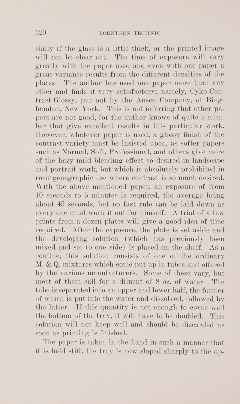 cially if the glass is a little thick, or the printed image will not be clear cut. The time of exposure will vary ereatly with the paper used and even with one paper a great variance results from the different densities of the plates. The author has used one paper more than any other and finds it very satisfactory; namely, Cyko-Con- trast-Glossy, put out by the Ansco Company, of Bing- hamton, New York. This is not inferring that other pa- pers are not good, for the author knows of quite a num- ber that give excellent results in this particular work. However, whatever paper is used, a glossy finish of the contrast variety must be insisted upon, as softer papers such as Normal, Soft, Professional, and others give more of the hazy mild blending effect so desired in landscape and portrait work, but which is absolutely prohibited in roentgenographie use where contrast 1s so much desired. With the above mentioned paper, an exposure of from 10 seconds to 5 minutes is required, the average being about 45 seconds, but no fast rule can be laid down as every one must work it out for himself. &lt;A trial of a few prints from a dozen plates will give a good idea of time required. After the exposure, the plate is set aside and the developing solution (which has previously been mixed and set to one side) is placed on the shelf. Asa routine, this solution consists of one of the ordinary M. &amp; Q. mixtures which come put up in tubes and offered by the various manufacturers. Some of these vary, but most of them eall for a diluent of 8 oz. of water. The tube is separated into an upper and lower half, the former of which is put into the water and dissolved, followed by the latter. If this quantity is not enough to cover well the bottom of the tray, it will have to be doubled. This solution will not keep well and should be discarded as soon as printing is finished. The paper is taken in the hand in such a manner that it is held stiff, the tray is now sloped sharply to the op-