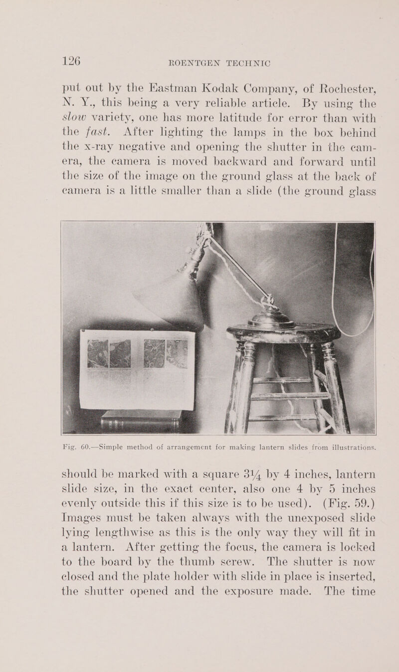 put out by the Hastman Kodak Company, of Rochester, N. Y., this being a very reliable article. By using the slow variety, one has more latitude for error than with the fast. After lighting the lamps in the box behind the x-ray negative and opening the shutter in the cam- era, the camera is moved backward and forward until the size of the image on the ground glass at the back of camera is a little smaller than a slide (the ground glass should be marked with a square 314 by 4 inches, lantern slide size, in the exact center, also one 4 by 5 inches evenly outside this if this size is to be used). (Fig. 59.) Images must be taken always with the unexposed slide lying lengthwise as this is the only way they will fit in a lantern. After getting the focus, the camera is locked to the board by the thumb screw. The shutter is now closed and the plate holder with slide in place is inserted, the shutter opened and the exposure made. The time